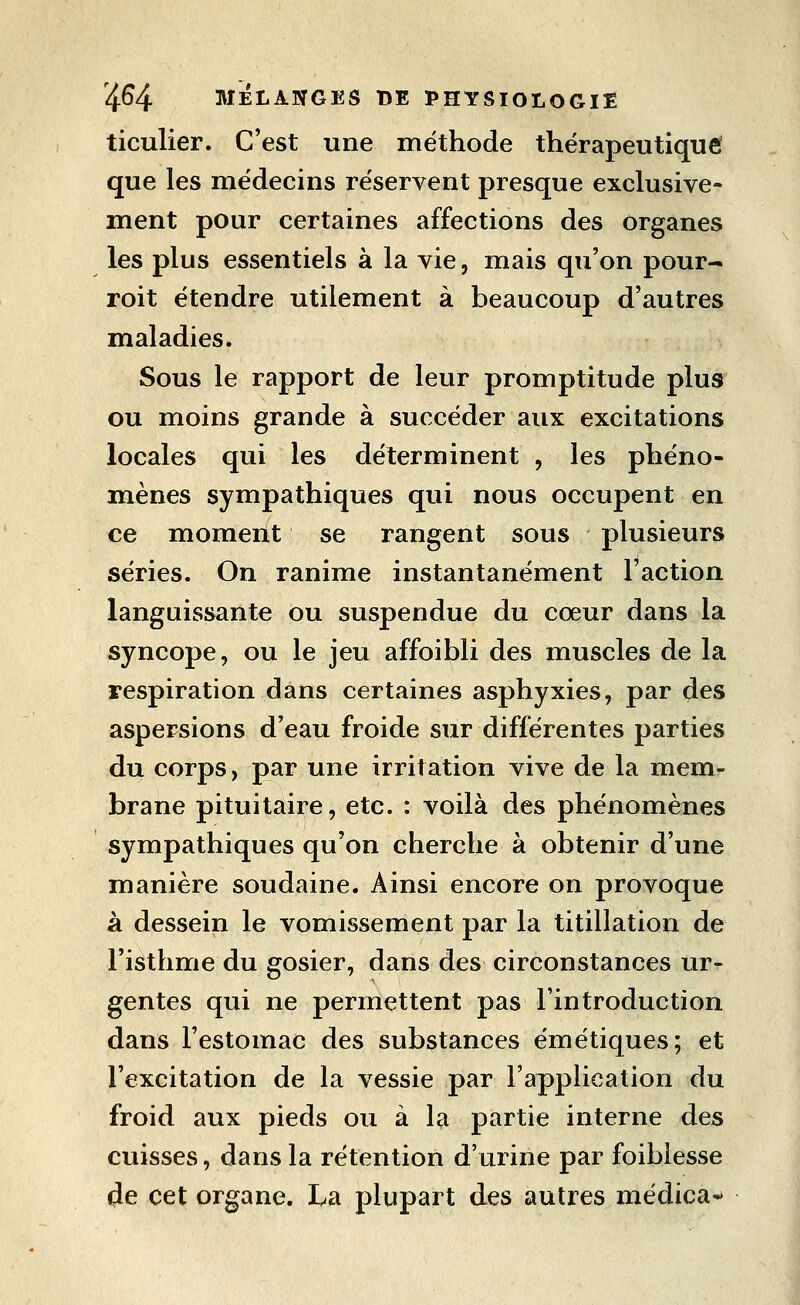 ticulier. C'est une méthode thérapeutique que les médecins réservent presque exclusive- ment pour certaines affections des organes les plus essentiels à la vie, mais qu'on pour- roit étendre utilement à beaucoup d'autres maladies. Sous le rapport de leur promptitude plus ou moins grande à succéder aux excitations locales qui les déterminent , les phéno- mènes sympathiques qui nous occupent en ce moment se rangent sous plusieurs séries. On ranime instantanément l'action languissante ou suspendue du cœur dans la syncope, ou le jeu affoibli des muscles de la respiration dans certaines asphyxies, par des aspersions d'eau froide sur différentes parties du corps, par une irritation vive de la mem- brane pituitaire, etc. : voilà des phénomènes sympathiques qu'on cherche à obtenir d'une manière soudaine. Ainsi encore on provoque à dessein le vomissement par la titillation de l'isthme du gosier, dans des circonstances ur- gentes qui ne permettent pas l'introduction dans l'estomac des substances émétiques; et l'excitation de la vessie par l'application du froid aux pieds ou à la partie interne des cuisses, dans la rétention d'urine par foibiesse de cet organe. La plupart des autres médica^»