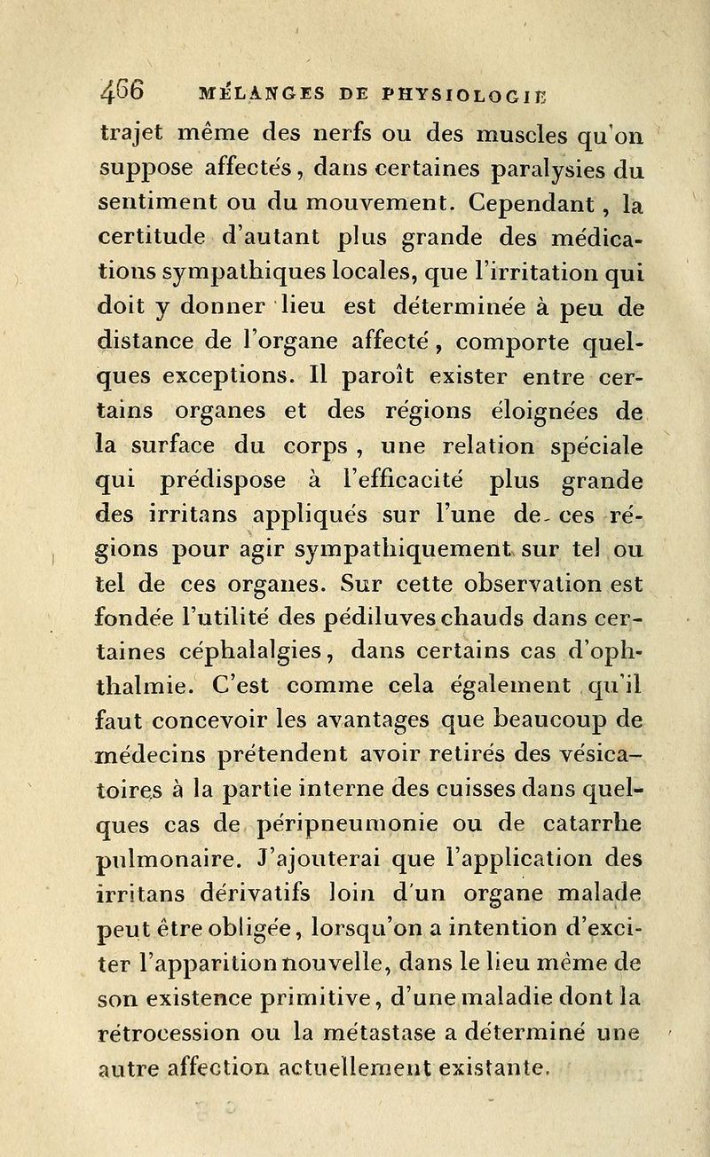 trajet même des nerfs ou des muscles qu'on suppose affectes, dans certaines paralysies du sentiment ou du mouvement. Cependant, la certitude d'autant plus grande des médica- tions sympathiques locales, que l'irritation qui doit y donner lieu est déterminée à peu de distance de l'organe affecté, comporte quel- ques exceptions. Il paroît exister entre cer- tains organes et des régions éloignées de la surface du corps , une relation spéciale qui prédispose à l'efficacité plus grande des irritans appliqués sur l'une de, ces ré- gions pour agir sympathiquement sur tel ou tel de ces organes. Sur cette observation est fondée l'utilité des pédiluves chauds dans cer- taines céphalalgies, dans certains cas d'oph- thalmie. C'est comme cela également qu'il faut concevoir les avantages que beaucoup de médecins prétendent avoir retirés des vésica- toires à la partie interne des cuisses dans quel- ques cas de péripneumonie ou de catarrhe pulmonaire. J'ajouterai que l'application des irritans dérivatifs loin d'un organe malade peut être obligée, lorsqu'on a intention d'exci- ter l'apparition nouvelle, dans le lieu même de son existence primitive, d'une maladie dont la rétrocession ou la métastase a déterminé une autre affection actuellement existante.