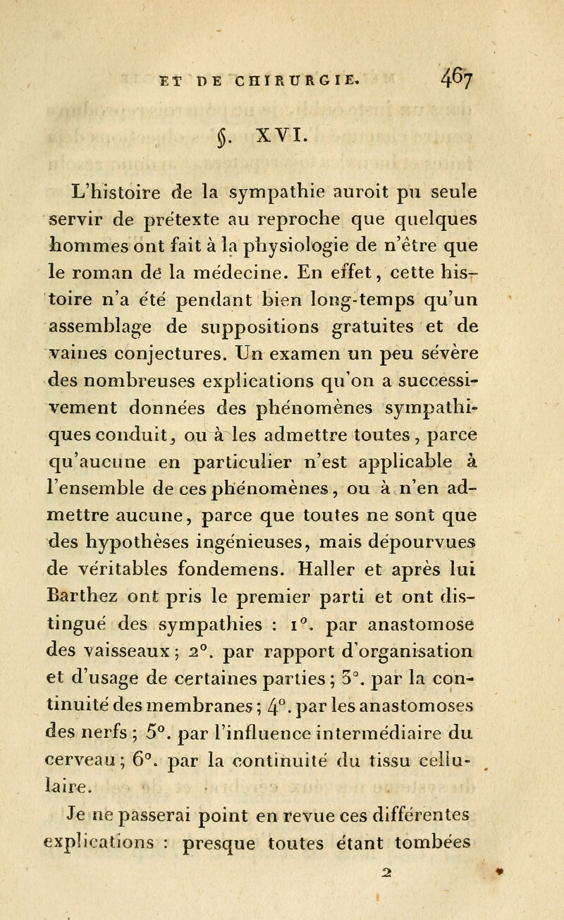 ÏTRE CHIRURGIE. 4^7 §. XVI. L'histoire de la sympathie auroit pu seule servir de prétexte au reproche que quelques hommes ont fait à la physiologie de n'être que le roman de la médecine. En effet, cette his- toire n'a été pendant bien long-temps qu'un assemblage de suppositions gratuites et de vaines conjectures. Un examen un peu sévère des nombreuses explications qu'on a successi- vement données des phénomènes sympathi- ques conduit^ ou à les admettre toutes, parce qu'aucune en particulier n'est appHcable à l'ensemble de ces phénomènes, ou à n'en ad- mettre aucune, parce que toutes ne sont que des hypothèses ingénieuses, mais dépourvues de véritables fondemens. Haller et après lui Barthez ont pris le premier parti et ont dis- tingué des sympathies : i**. par anastomose des vaisseaux; 2°. par rapport d'organisation et d'usage de certaines parties ; 5°, par la con- tinuité des membranes ; 4^. par les anastomoses des nerfs ; 5°. par l'influence intermédiaire du cerveau ; 6°. par la continuité du tissu celiu- iaire. Je ne passerai point en revue ces différentes explications : presque toutes étant tombées 25