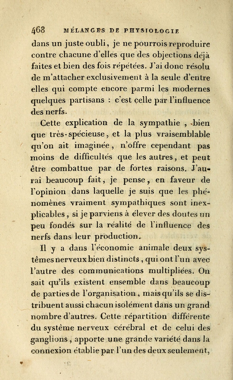 dans un juste oubli, je ne pourrois reproduire contre chacune d'elles que des objections déjà faites et bien des fois répétées. J'ai donc résolu de m'attacher exclusivement à la seule d'entre elles qui compte encore parmi les modernes quelques partisans : c'est celle pat* l'influence des nerfs. Cette explication de la sympathie , ^bien que très-spécieuse, et la plus vraisemblable qu'on ait imaginée, n'offre cependant pas moins de difficultés que les autres, et peut être combattue par de fortes raisons. J'au* rai beaucoup fait, je pense, en faveur de l'opinion dans laquelle je suis que les phé- nomènes vraiment sympathiques sont inex- plicables , si je parviens à élever des doutes un peu fondés sur la réalité de l'influence des nerfs dans leur production. Il y a dans l'économie animale deux sys- tèmes nerveux bien distincts, qui ont l'un avec l'autre des communications multipliées. On sait qu'ils existent ensemble dans beaucoup de parties de l'organisation, mais qu'ils se dis- tribuent aussi chacun isolément dans un grand nombre d'autres. Cette répartition différente du système nerveux cérébral et de celui des ganglions, apporte une grande variété dans la connexion établie par l'un des deux seulement,