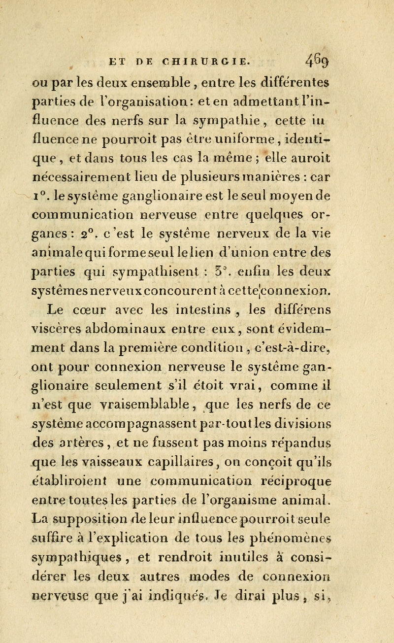 OU par les deux ensemble, entre les différentes parties de l'organisation: et en admettant l'in- fluence des nerfs sur la sympathie, cette in fluence ne pourroit pas être uniforme, identi- que , et dans tous les cas la même ; elle auroit nécessairement lieu de plusieurs manières : car i^. 1^ système ganglionaire est le seul moyen de communication nerveuse entre quelques or- ganes : 2^. c'est le système nerveux de la vie animale qui forme seul le lien d'union entre des parties qui sympathisent : 5^. enfin les deux systèmes nerveux concourent à cette|connexion. Le cœur avec les intestins , les diffërens viscères abdominaux entre eux, sont évidem- ment dans la première condition , c'est-à-dire, ont pour connexion nerveuse le système gan- glionaire seulement s'il étoit vrai, comme il n'est que vraisemblable, que les nerfs de ce système accompagnassent par-tout les divisions des artères , et ne fussent pas moins répandus .que les vaisseaux capillaires, on conçoit qu'ils établiroient une communication réciproque entre toutes les parties de l'organisme animaL La supposition de leur influence pourroit seule suffire à l'explication de tous les phénomènes sympathiques , et rendroit inutiles a consi- dérer les deux autres modes de connexion nerveuse que j'ai indiqué^. Je dirai plus, si,