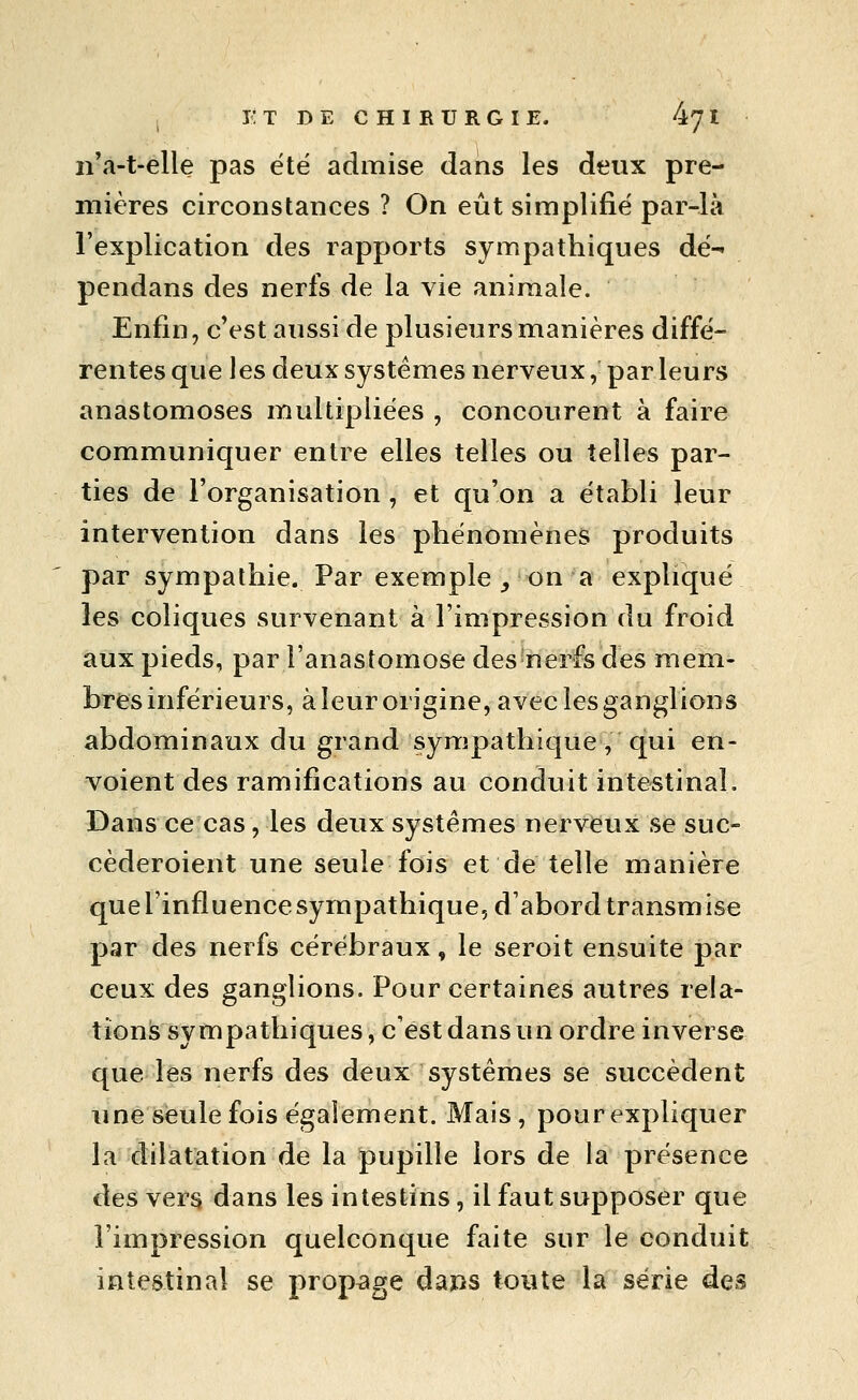 I- T D E C H m U R G I E. 47 I n'a-t-elle pas été admise dans les deux pre- mières circonstances ? On eût simplifié par-là l'explication des rapports sympathiques dé-- pendans des nerfs de la vie animale. Enfin, c'est aussi de plusieurs manières diffé-^ rentes que les deux systèmes nerveux, par leurs anastomoses multipliées , concourent à faire communiquer entre elles telles ou telles par- ties de l'organisation, et qu'on a établi leur intervention dans les phénomènes produits par sympathie. Par exemple ^ on a expliqué les coliques survenant à l'impression du froid aux pieds, par l'anastomose des nerfs des mem- bres inférieurs, à leur origine, avec les ganglions abdominaux du grand sympathique, qui en- voient des ramifications au conduit intestinal. Dans ce cas, les deux systèmes nerveux se suc- cèderoient une seule fois et de telle manière que l'influence sympathique, d'abord transmise par des nerfs cérébraux, le seroit ensuite par ceux des ganglions. Pour certaines autres rela- tions sympathiques, c'est dans un ordre inverse que les nerfs des deux systèmes se succèdent une sieule fois également. Mais, pour expliquer la dilatation de la pupille lors de la présence des vers dans les intestins, il faut supposer que l'impression quelconque faite sur le conduit intestinal se propage daps toute la série des