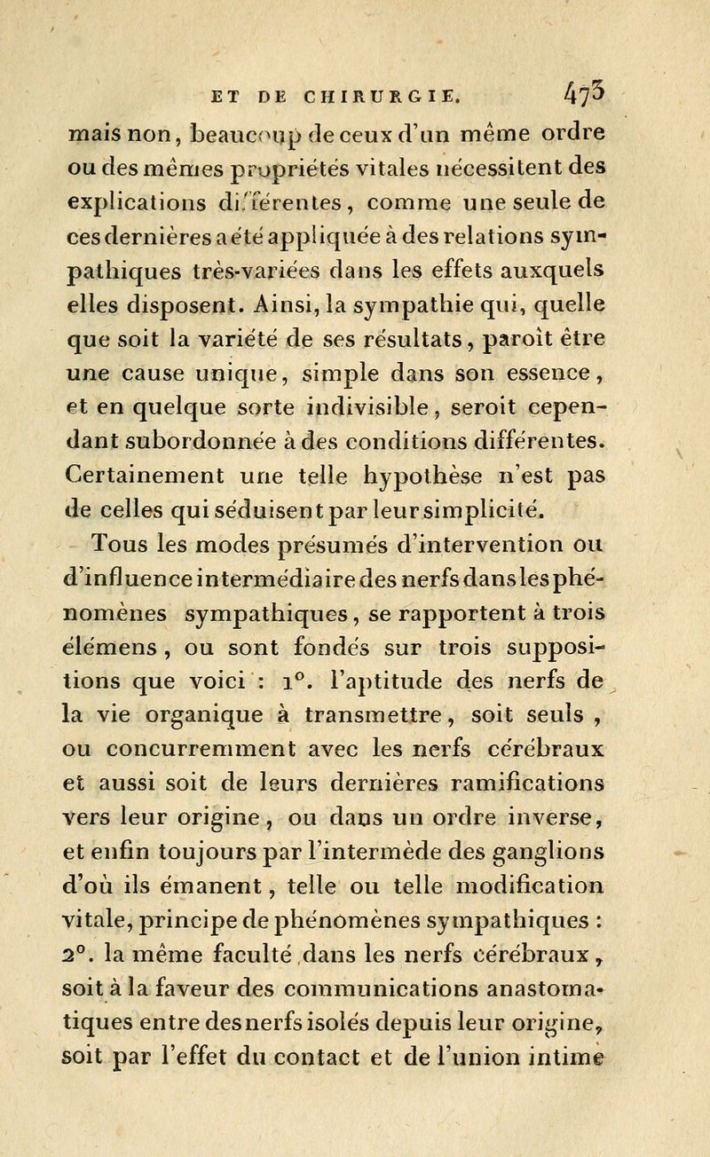 mais non, beauc<>iïp de ceux d'un même ordre ou des mêmes propriétés vitales nécessitent des explications différentes, comme une seule de ces dernières a été appliquée à des relations sym- pathiques très-variées dans les effets auxquels elles disposent. Ainsi, la sympathie qui, quelle que soit la variété de ses résultats, paroît être une cause unique, simple dans son essence, et en quelque sorte indivisible, seroit cepen- dant subordonnée à des conditions différentes. Certainement une telle hypothèse n'est pas de celles qui séduisent par leursimplicité. Tous les modes présumés d'intervention ou d'influence intermédiaire des nerfs dans les phé- nomènes sympathiques, se rapportent à trois élémens , ou sont fondés sur trois supposi- tions que voici : i*'. l'aptitude des nerfs de la vie organique à transmettre, soit seuls , ou concurremment avec les nerfs cérébraux et aussi soit de leurs dernières ramifications vers leur origine, ou dans un ordre inverse, et enfin toujours par l'intermède des ganglions d'où ils émanent, telle ou telle modification vitale, principe de phénomènes sympathiques : 2°. la même faculté dans les nerfs cérébraux, soit à la faveur des communications anastoma- tiques entre des nerfs isolés depuis leur origine, soit par l'effet du contact et de l'union intime