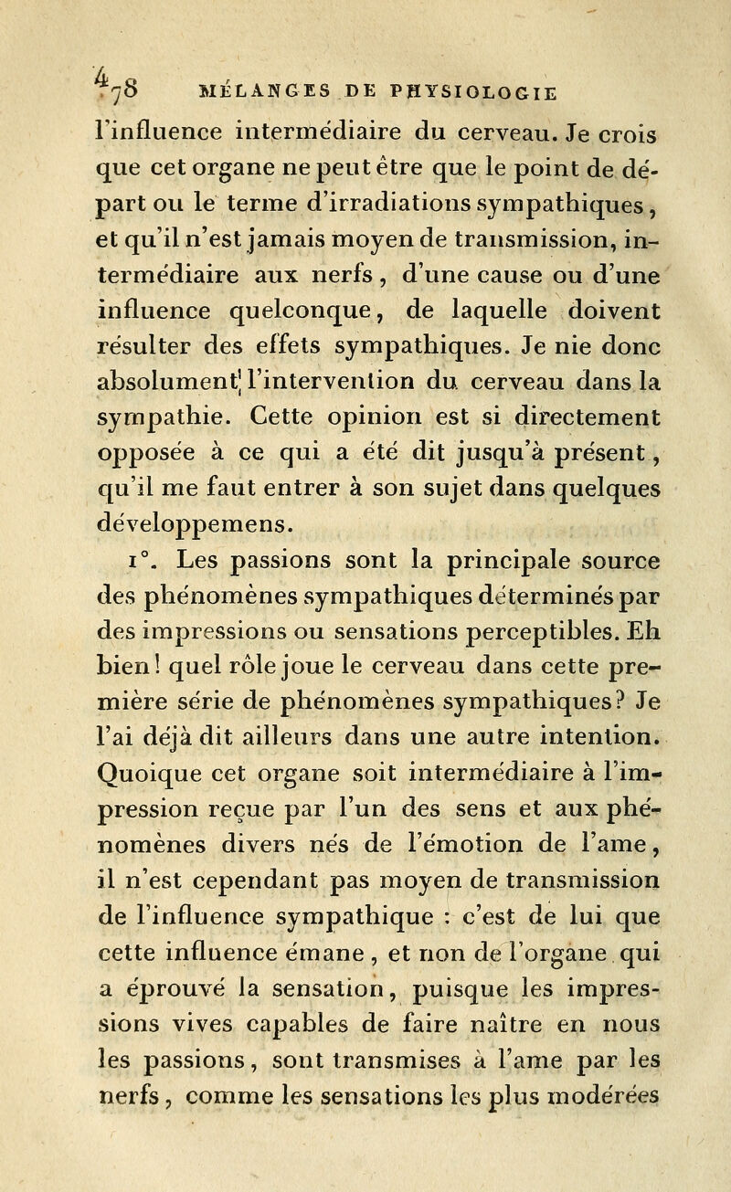 rinfluence intermédiaire du cerveau. Je crois que cet organe ne peut être que le point de dé- part ou le terme d'irradiations sympathiques, et qu'il n'est jamais moyen de transmission, in- termédiaire aux nerfs , d'une cause ou d'une influence quelconque, de laquelle doivent résulter des effets sympathiques. Je nie donc absolument] l'intervention du. cerveau dans la sympathie. Cette opinion est si directement opposée à ce qui a été dit jusqu'à présent, qu'il me faut entrer à son sujet dans quelques développemens. 1°. Les passions sont la principale source des phénomènes sympathiques déterminés par des impressions ou sensations perceptibles. Eh bien! quel rôle joue le cerveau dans cette pre- mière série de phénomènes sympathiques? Je l'ai déjà dit ailleurs dans une autre intention. Quoique cet organe soit intermédiaire à l'im- pression reçue par l'un des sens et aux phé- nomènes divers nés de l'émotion de l'ame, il n'est cependant pas moyen de transmission de l'influence sympathique : c'est de lui que cette influence émane , et non de Forgane qui a éprouvé la sensation, puisque les impres- sions vives capables de faire naître en nous les passions, sont transmises à l'ame par les nerfs, comme les sensations les plus modérées
