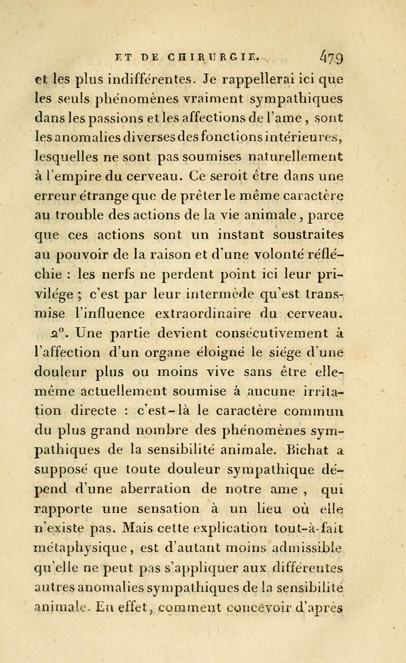 F- T B E C H I R 1] R G I E. /179 et les plus indifférentes. Je rappellerai ici que les seuls phénomènes vraiment sympathiques dans les passions et les affections de l'ame , sont les anomalies diverses des fonctions intérieures, lesquelles ne sont pas soumises naturellement à l'empire du cerveau. Ce seroit être dans une erreur étrange que de prêter le même caractère au trouble des actions de la vie animale, parce que ces actions sont un instant soustraites au pouvoir de la raison et d'une volonté réflé- chie : les nerfs ne perdent point ici leur pri- vilège ; c'est par leur intermède qu'est trans- mise l'influence extraordinaire du cerveau, û^. Une partie devient consécutivement à l'affection d'un organe éloigné le siège d'une douleur plus ou moins vive sans être elle- même actuellement soumise à aucune irrita- tion directe : c'est-là le caractère commun du plus grand nombre des phénomènes sym- pathiques de la sensibilité animale, Bichat a supposé que toute douleur sympathique dé- pend d'une aberration de notre ame , qui rapporte une sensation à un lieu où elle n'existe pas. Mais cette explication tout-à-fait métaphysique, est d'autant moins admissible qu'elle ne peut pas s'appliquer aux différentes autres anomalies sympathiques de la sensibilité animale. Eu effets comment concevoir d'après