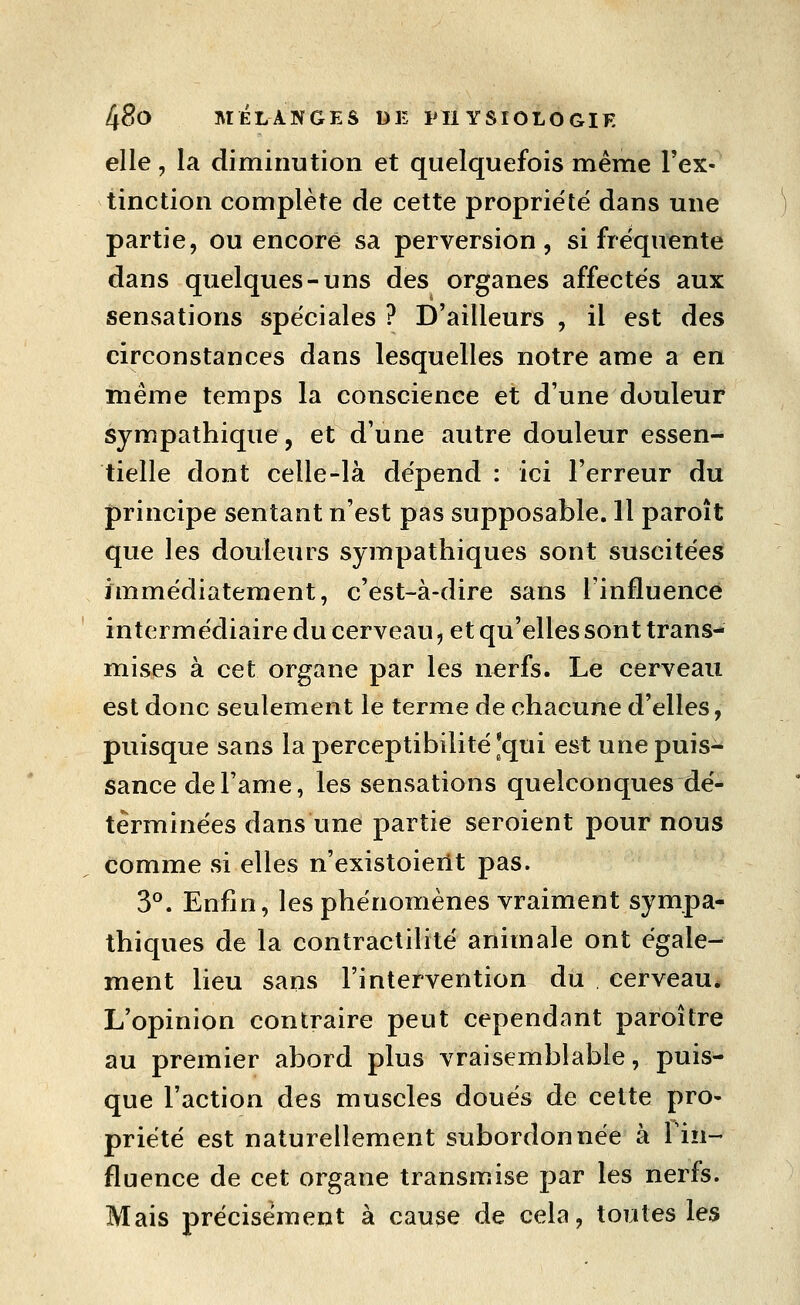 elle, la diminution et quelquefois même Tex- tinction complète de cette propriété dans une partie, ou encore sa perversion, si fréquente dans quelques-uns des organes affectés aux sensations spéciales ? D'ailleurs , il est des circonstances dans lesquelles notre ame a en même temps la conscience et d'une douleur sympathique, et d'une autre douleur essen- tielle dont celle-là dépend : ici l'erreur du principe sentant n'est pas supposable. 11 paroît que les douleurs sympathiques sont suscitées immédiatement, c'est-à-dire sans l'influence intermédiaire du cerveau, et qu'elles sont trans- mises à cet organe par les nerfs. Le cerveau est donc seulement le terme de chacune d'elles, puisque sans la perceptibilité'qui est une puis- sance de l'ame, les sensations quelconques dé- terminées dans une partie seroient pour nous comme si elles n'existoient pas. 3°. Enfin, les phénomènes vraiment sympa- thiques de la contractilité animale ont égale- ment lieu sans l'intervention du cerveau* L'opinion contraire peut cependant paroître au premier abord plus vraisemblable, puis- que l'action des muscles doués de cette pro- priété est naturellement subordonnée à Tin- fluence de cet organe transm.ise par les nerfs. Mais précisément à cause de cela, toutes les
