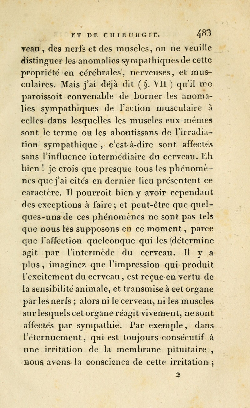 ET DE en mu il GIT!. 4^^ Teau, dés nerfs et des muscles, on ne veuille distinguer les anomalies sympathiques de cette propriété en cérébrales, nerveuses, et mus- culaires. Mais j'ai déjà dit (§. Vil ) qu'il me paroissoit convenable de borner les anoma- lies sympathiques de l'action musculaire à celles dans lesquelles les muscles eux-mêmes sont le terme ou les abautissans de l'irradia- tion sympathique, c'est à-dire sont affectés sans l'influence intermédiaire du cerveau. Eh bien î je crois que presque tous les phénomè- nes que j'ai cités en dernier lieu présentent ce caractère. Il pourroit bien y avoir cependant des exceptions à faire; et peut-être que quel- ques-uns de ces phénomènes ne sont pas tels que nous les supposons en ce moment, parce que l'affection quelconque qui les (détermine agit par l'intermède du cerveau. Il y a plus, imaginez que l'impression qui produit l'excitement du cerveau, est reçue en vertu de la sensibilité animale, et transmise à ©et organe par les nerfs ; alors ni le cerveau, ni les muscles sur lesquels cet organe réagit vivement, ne sont affectés par sympathie. Par exemple, dans l'éternuement, qui est toujours consécutif à une irritation de la membrane pituitaire , BOUS avons la conscience de cette irritation,