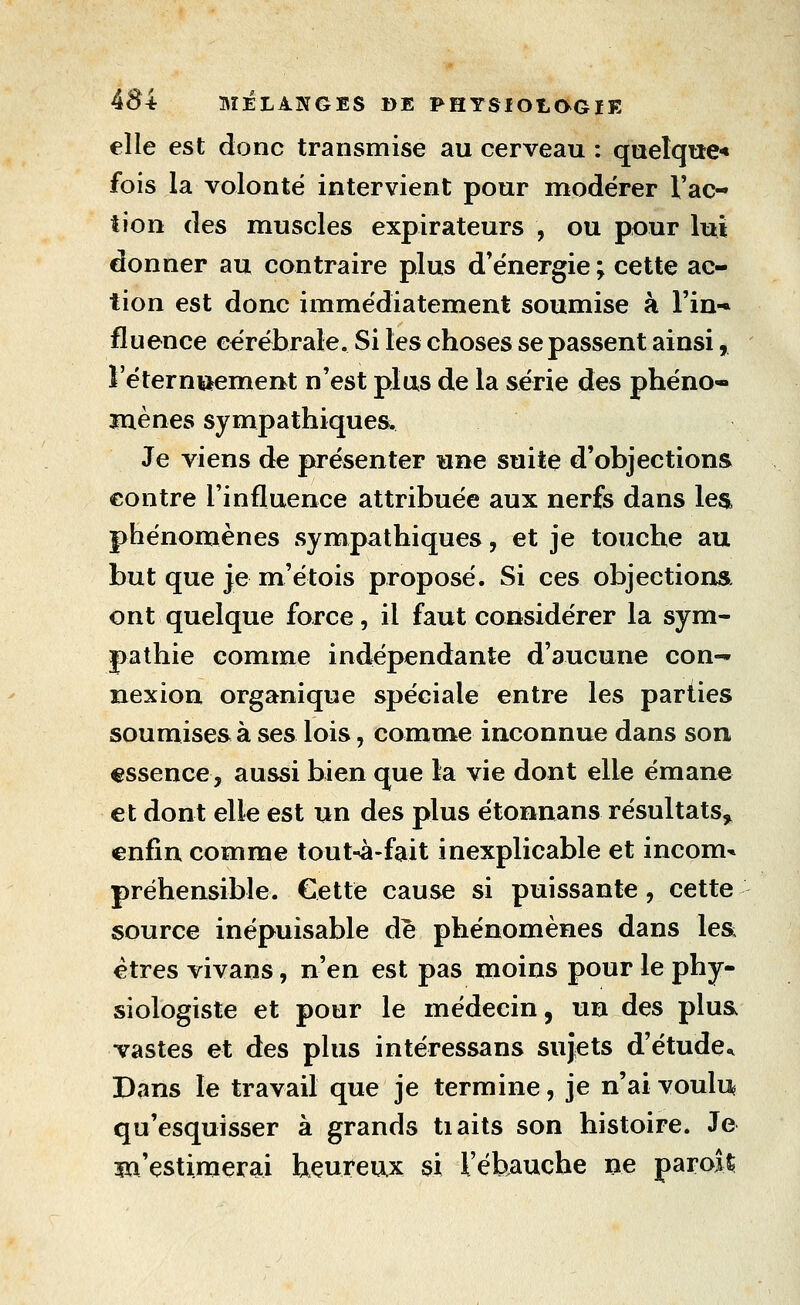 elle est donc transmise au cerveau : quelque-» fois la volonté intervient pour modérer l'ac- tion des muscles expirateurs , ou pour lui donner au contraire plus d'énergie ; cette ac- tion est donc immédiatement soumise à l'in-» fluence cérébrale. Si les choses se passent ainsi, leternttement n'est plus de la série des phéno- ïnènes sympathiques. Je viens de présenter une suite d'objections contre l'influence attribuée aux nerfs dans les phénomènes sympathiques, et je touche au but que je m'étois proposé. Si ces objections ont quelque force, il faut considérer la sym- pathie comme indépendante d'aucune con- nexion organique spéciale entre les parties soumises à ses lois, comme inconnue dans son essence, aussi bien que la vie dont elle émane et dont elle est un des plus étonnans résultats, enfin comme tout-à-fait inexplicable et incom- préhensible. Cette cause si puissante, cette source inépuisable de phénomènes dans lea êtres vivans, n'en est pas moins pour le phy- siologiste et pour le médecin, un des plua vastes et des plus intéressans sujets d'étude^ Dans le travail que je termine, je n'ai vouli:^ qu'esquisser à grands tiaits son histoire. Je îïl'estimerai heureux si Téhauche ne parois