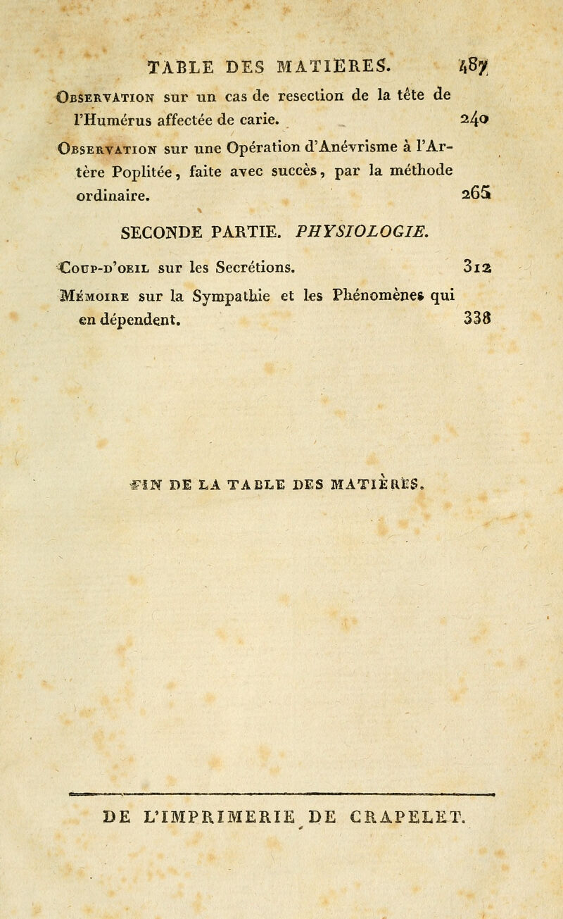 TABLE DES MATIERES. ifiy Observation sur un cas de resection de la tête de l'Humérus affectée de carie. 240 Observation sur une Opération d'Anévrlsme à l'Ar- tère Poplitée, faite avec succès, par la méthode ordinaire. 265 SECONDE PARTIE. PHYSIOLOGIE, Coup-d'oeil sur les Sécrétions. 3ia MÉMOIRE sur la Sympathie et les Phénomène* qui en dépendent, 338 Wm DE LA TABLE DES MATIERES. DE L'IMPRIMERIE DE GRAPELET.