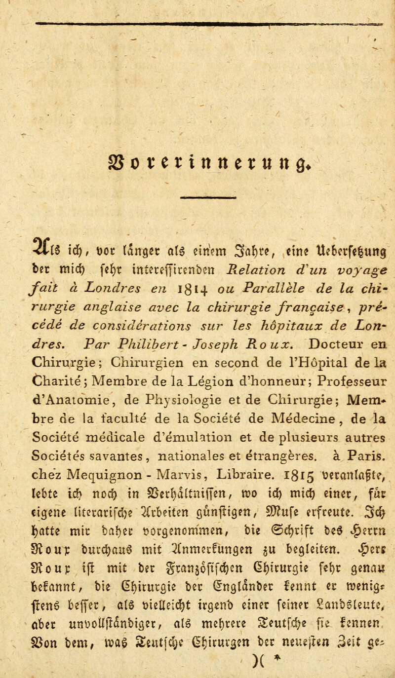 SSosertttttetung* <lt$ id), vor langet als einVm 3flr)w, «ine Ueberfelung bet mtd) fc^r intereffirenbcn Relation cfun voyage fait ä Londres en ig 14 ou Parallele de la Chi- rurgie anglaise avec la Chirurgie francaise, pre- cede de considerations sur les hopitaux de Lon- dres. Par Philibert- Joseph Roux. Docteur en Chirurgie; Chirurgien en second de l'Höpital de la Charite; Membre de la Legion d'honneur; Professeur d'Anatomie, de Physiologie et de Chirurgie; Mem* bre de la faculte de la Societe de Medecine , de la Societe medicale d'emulation et de plusieurs autres Societes savantes, nationales et etrangeres. ä Paris, chez Mequignon - Marvis, Lihraire. 1815 ttetanlafte, lebte id> noo? in SSctfydttmfj'en, roo id) mtd) einer, fäc eigene literarifdje leiten günftigen, Sftufe erfreute. 3<fy fyattt mir beider vorgenommen, bte @djrift be$ $etm 5fto up buvcfyauS mit 2(nmetfuna,en gu begleiten. #ers Sftout t(r mit ber gtanjofifdjcn Chirurgie fefyt genau fcefannt, bie Chirurgie ber (Jngldnbet fennt er wenig* feenö beffer, als vielleicht irgend einet feiner SanbSleute, ober unootfjMnbiger, als mehrere Seutfcr;« pe fennen fßon bem, tvaö Seutfcye C^irunjm ber neueren Seit $e^ )( *