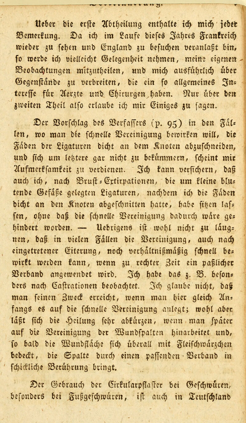 lieber bie erjle #btr)etluna, enthalte id) micr) jebet Bemerkung. £>a id) im Saufe btcfed Sa^ce6 granfretd) wieber ju fefyen ttnb Grngtanb $u befugen veranlagt bim (o werbe id) vielleicht ©elegenbett nehmen, meine eigene« - Beobachtungen mitzuteilen, unb mid) ausführlich übet ©egenjrdnbe $u verbreiten, bie ein fo allgemeines 3«£ tereffe für 2Cer^te üi^ Chirurgen..^aben. 9ftir über bin feiten SEfjeU alfo erlaube icr; mir Einiges ju fagen. £5er Borfd)lag beS BerfafferS (p. 95) in bin %aU len, wo man bie fdyiwKe Bereinigung bewtrfen wiU, bie gabin ber Sigaturen b\d)t an bem knoten absufdjneiben, - unb ftd) um le|tere gar nicfyt $u befummeln, fd>cint mir 2lufmerffam?eit ju verbienen. 3er) fann verfielen!, ba^ oud) id), nacb IBcufl: = ^ttrpationen, bie um Heine bl\i: tenbe (Befdfe gelegten Ligaturen, nacr)bem icr) bie gäben bidjt an ben Änoten abg,efd)nitten ^atte, babi ft'^en laf* fen, ofyne baj? bie fdjnelle Bereinigung baburcr) Ware a,ts binbert worben. — Uebrigens ift wobt nid)t $u laug= neu, ba^ m vielen gdlfen bie Bereinigung, and) nacr) eingetretener Gnterung, nod) vetl)dltttijjmd{jig fcr)nell be* wirft werben fann, wenn §u rechter £eit an pajjltcr)et Berbanb angewenbet wirb. 3tö) fyabi bat $. 85. befon* berS nacb daftrationen beobachtet. 3>d) glaube ntdr)t, baf man feinen 3wecf erreicht, wenn man fyißt gleich 2Tn* fang« es auf bie fcbnelle Bereinigung anlegt;, worjl aber laßt ftd) bie Teilung fet)c abfärben, wenn man Jpdter auf bie Bereinigung ber SQBunbfpaltcn Einarbeitet unb, fo balb bii 5BunbfIdcr)e ft'cb überall mit gletfd)wdr§crjett bebest, bie ©palte butcr) einen paffenben Berbanb in fdbicflicr)e S5erul)rung bringt. Der (Qcbtaud) ber CMularpflajter bii @efcr)wuten, befonbecS bii gufgefdjwiuen, ifl ft«$ in Seutfdjlanb