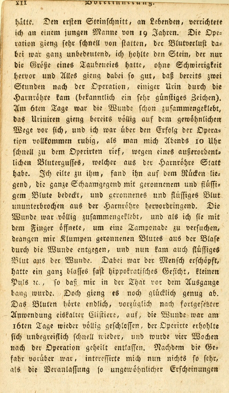 iii jüuuuiuuiuuij. \)attc. Z>ett ertfen ©tetnfcfymtt, an Sebenben, setricbtetc id> an einem jungen Sfftamte üon 19 Zsafyun. £)ie £)pe= vatton gieng febr fcfyneli son ßatten, ber S5tutt>ertufl bas bei war gang unbebeutenb, id) i)ot)[U btn (Stein, ber nur fcic ©rojje eines SaubeneieS tyattt, objne (Schwierigkeit fyeruor unb 2ftleS gteng babet fo gut, bafj bereits $wet (Stunben nadb ber Operation, einiger Urin burd) bte $anr:6l)te fam (beüanntlicb ein fefyr gunjfigeS ßetcfyen). %m 6ten Sage war bte 2Btmbc fdjon gufammengeflebt, baS Uriniren gieng bereits tiolitg auf bem gewöhnlichen 2Bege fcor fid), unb id) war über ben Erfolg; ber £)peras tien tiollfommen rubig, alö man mtcb #benbS io Übe fdjueU 5U bem £)perirten rief, wegen eines aufmotbents lieben SöluterguffeS, welcher aus ber £arnroJ)re <&tati fyabt. 3 er) eilte ju i!j)tti> fanb tlm auf bem Sftücfen Ixt-. genb, bic gange <£cf)aamgegenb mit geronnenem unb flufft- gem SStute bebest, unb geronnenes \\x& ftuffigeS SSlut ununterbrochen auS ber Sjamwlju &«&otbrmgettb. £>te SBunbe war t>6llig jufammengelllebt, anb al$ id) fte mit bem ginger öffnete, um eine Samponabc gu t>erfud)en, brangen mir Stumpen geronnenen 83luteS aus ber S5(afe burd) \>it SBunbe entgegen, unb nun fam auefy flüffigeS 85lut axiü ber SBunbe. 2)abci war ber Sftenfd) erfdjopft, fyattt ein ganj blaffeS faft &tppofrati[cf)e$ ©effebt, flehten 5>uI8 k. , fo baji mir in ber 5£&at tor bem Ausgange bang würbe. £)od) gieng eS nod) glücflid) genug ab, £>aS Söluten borte enblicr), t>or|ugft<^ naeb foutgefefeter 2(nwenbung eiSfalter (Siifrierc, auf, bte SBttnbe war am löten Sage wieber wollig gefdjleffen, ber £)perirte erfyoblte ftd) unbegreiflich fcfyn eil wieber, unb würbe uier SBocben tiad) ber Operation gebeilt entfaffen. 9?ad)bem W ($k* fabr uoruber war, intereffirte mtd) nun nid)tS fo fel)r, a(S, bic SSeianlalJung fo ungewöhnlicher ^rfdjetnungen