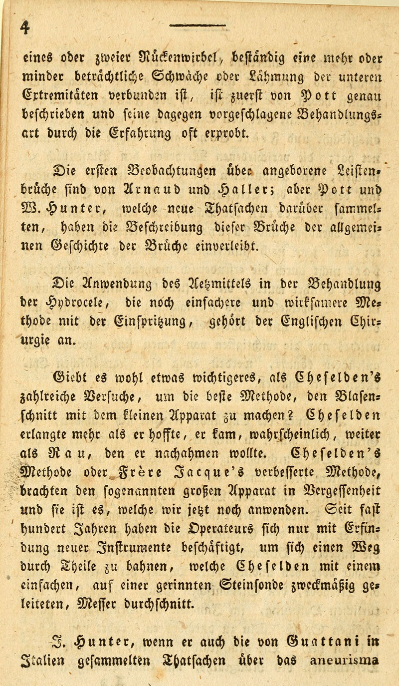 eines ober $weier Sftucfenwirbct, bejrdnbtg eine mefyt ober minber beträchtliche ©cbwdcbe ober £dbmung ber untere« @rtremitdten uerbunbrn ifl, tji $uerjt oon g>ott genau befdjrteben unb feine bagegen oorgefebtagene S3ef)anMung$s ert burcr) bie (5rfaf)u;ng oft erprobt. JDie erfren ^Beobachtungen übu angeborene Seijlen» brücke ftnb oon 2Ccnaub un^o Rätter; aber Spott unb 23. Runter, welcbe neue -Styatfadjen barüber fammeU ten, fyäbtn bie £3efcbrei6ung biefer S5ritcbe ber allgemein neu ©efd)icf)te ber Skucfje einverleibt. pk 2(nwenbung beS 2Ce|mittelS in ber SSefjanbtung ber $i;brocele, bie noeb einfahre unb »ttffamere S0?e« tbobe mit ber @infpri|uttg, gebort ber ß'ngtifcben dl)trs urgie an. ©iebt es wofjl etwas widrigeres, al§ Gf>efelbcn'$ ga^Ireicbe SSerfucbe, um bie bejle 9ftetbobe, Uxi SSlafen» febnitt mit bem fleinen Apparat gii machen? dbefelben erlangte mefyr als erhoffte, er fam, noa^vjc^etnttdf>, weiter at$ 9? au, ben er nahmen wollte. ßfyefelben'S Üttetfyobe ober, grere Sacque'S üerbefferte SJftetbobe, brauten ben fogenannten grofen Apparat in SSergeffenbeit unb fte ijl e§, welcbe wir fe^t noeb anwenben. ©eit faft bunbert S^b^n tyaben bie Operateurs ftcb nur mit (£rftns bung neuer Smjtrumente befcbdftigt, um ftcb einen 3Beg bureb Sbeife gu bafynm, welcbe G> bleiben mit einem einfachen, auf einer gerinnten €>teinfonbe swedfmdjng ge* leiteten, Sftefler burc^fc^nitt. -3. Runter, mnn er aucr) bie t>on ©uattani in Stalten gefammelten Sfcatfacfyen über bat aneurisma