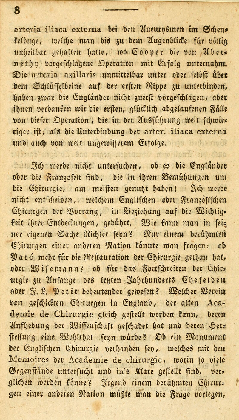 arteria iliaca externa bei ben tfneuroSmen tm ^Jcfyen* felbitge, mifyt man btö ju bem tfugenbticfe für uolitg tmbeii&ar gehalten fyatte, wo (Eooper bie Don 2£ber* netbP tiotgefcblagene Operation mit Erfolg unternabnn ;Die arteria axillaris unmittelbar imter ober felöfr übet bem <Sd)tuffelbeme auf ber erßen Sftppe $u untevbtnbeit/ fyaben &war bte (Snglänbcr nid)t $uerjr t>orgefd)lagen, aUt tymn »erbanfen wir bte erften, g(ucfticf) abgelaufenen gäüe von biefer .Operation t bie in ber. 2Cu$fübtung weit (cbwies ttger tfl, als bte Unterbinbung ber arter. iliaca externa tmb audb oon mit ungewißerem Erfolge, 3d) werbe nicfyt- unterfudjen, ob eS bie Grnglonbec ober bte gvan^ofen ftnb, bte in ibren S5emttbungen um tu Gbtritvgie, am meinen &inu%t baben! %d) werbe nifyt entfd}äben,. welkem Grnglifcben ober gi-anjSftfdjeit G>l)in:rgen ber SSovrang, in ^8t^wt)ung auf bte 2Bid)tig» fett ibrer (Snibechntgen, gebohrt. 5Bte fann man in fei« n er eigenen <&aü)t Siebter feon ? 9htr einem berühmten Chirurgen einer anberen Nation f'onnte man fragen: ob $)are mebr fur-bte Ofcftauration ber Chirurgie gelbem bat, ober SBifemann? ob für ba$ gottfebreiten ber dbir- uvgie ju anfange be$ legten Sa^bunbert§ ßbefetbett ©ber 3.2. tyetit bebeutenber gewefen? SSJetcber SJerem von gefebieften ßbirurgen in Grngtanb, ber alUn Aca- demie de Chirurgie gfetcb gejlellt werben fann, bereu 2Cuff)eöung ber SBiffenfcbaft gefc^abet fyat unb beren Qu* jfelUmg eine fBotyfyat fei;n würbe? £)b ein Monument fcer ßngltfcfyen ßbirurgte toerfyanben feo, weldfjeS mit ben Memoires Der Academie de Chirurgie, worin fo öiele ©egenffdnbe untetfudbt unb in'ö Älare gepellt ftnb/ oer* fllicben werben fonne? Scgenb einem berubmten C^trurs gen einer anberen Nation mttjjte man bie gtage oorlegen,