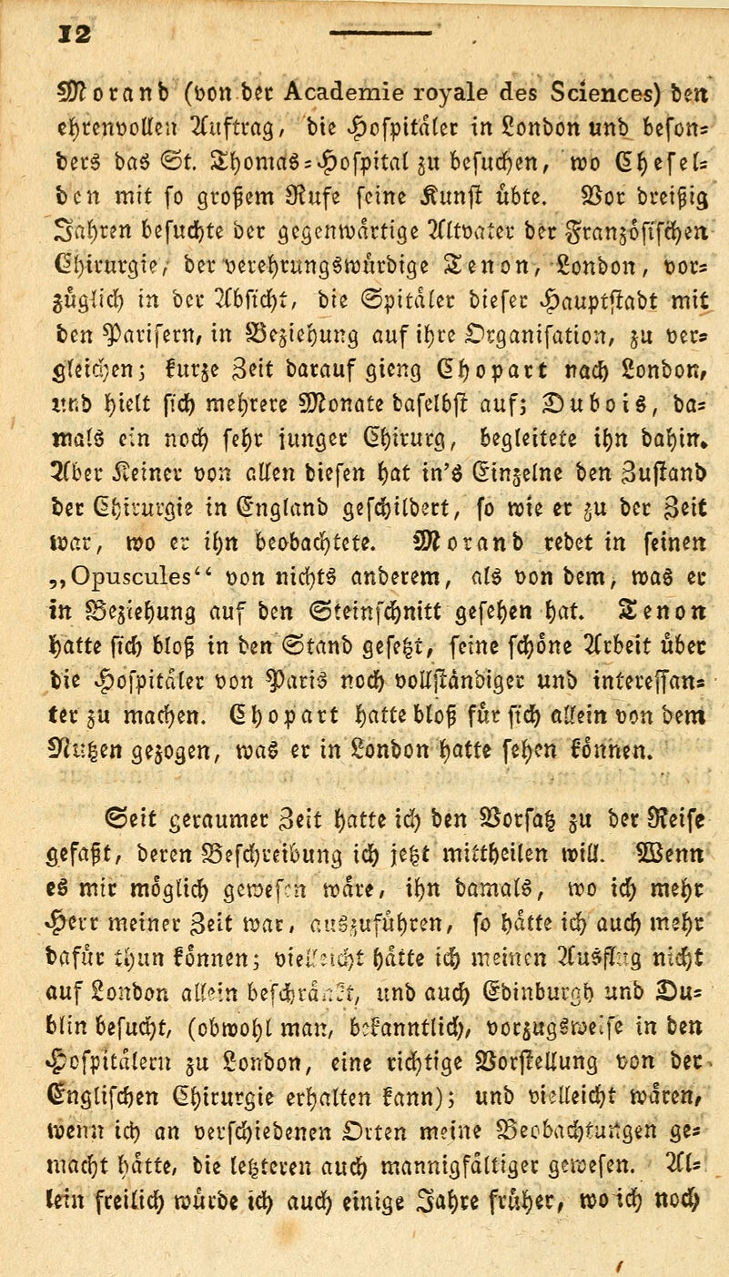 2(ftoranb (von ber Academie royale des Sciences) ben ehrenvollen Auftrag, bie 4)ofpttdler in £onbon unb befon* foerS ba^ ©t. £l)oma$ = $ofpital gu bcfucfyen, wo dtyefek ben mit fo grofem $ufe feine Äunfl übte. SSor breifig Sauren befud)te ber gegenwartige 2fttvater ber gransoftfefyen Chirurgie, ber verefyrnngSwttrbige Senon, ßonbon, vor? ^uglid) in ber Wtdji, bte (Spitäler biefec SjauytftaH mit ben ^arifern* in §3e$ier;ung auf il)re Organifatton, ju ver* S'fetdjen; fur§e &it barauf gieng Gtyopart nacb gonbon, v.t.b {>tett fid) mehrere 9ftonate bafelbjl auf; £)uboi$, ba» malS ein nod) fe§r junger Chirurg, begleitete ifftf bar)tir» 2(ber Setnet von allen biefen $t in'S Qrin§elne ben Suflanb ber Chirurgie in (Snglanb gefebilbert, fo wie er gu ber 3^tt war, wo er il)n beobachtete. SDfcoranb rebet in feinen „Opuscules von mrf)t$ anbetem, ßl« vonbem, tva§ er in ^Sejie^ung auf \itn Steinfdjnitt gefeiten l)at. Senon fyatu fid) blojj in ben ©tanb gefegt, feine fcfyone Arbeit ubec bie v£>ofpitdler von SpariS ncd) votfjlänbiger unb intereffan* ter $u machen, ß b o p art fyatn bloß für ftd) allein von bem Etilen gebogen, wag er in Bonbon fyattt fetyen Tonnen. (Seit geraumer 3ett fyatte id) ben 58orfa$ §u ber S?eife gefaft, beren 33efd)reibung td) jefct mitteilen will. 5öenn e$ mir möglich geraefen wäre, ifyn bamalS, wo id> mefyr »^err metner 3eit war, auszuführen, fo batte id) aud) mefyr bafur ti)un fonnen; <oU\lii$)t fyaite icb mzinen 2Cu5fT;tg nidjt auf Zonbon afteiri 5tf<$rcjnft, unb auef) (Sbutburgb unb £u= bfth befugt, (obwohl man, bcfanntltd;, üorjugSweife in ben £cfpitdlent ju Bonbon, eine richtige SSorjreliung von bec^ Chtglifdjen Chirurgie txfyalUn fann); unb vielleicht waren, wenn icb an verfd)iebenen £)iten meine SSeobadjturtgen ge« mafythättt, bie (enteren aueb mannigfaltiger gewefen. ZU Uh\ freiließ wütit ity auä) einige Safyre früher, woiefy noä)