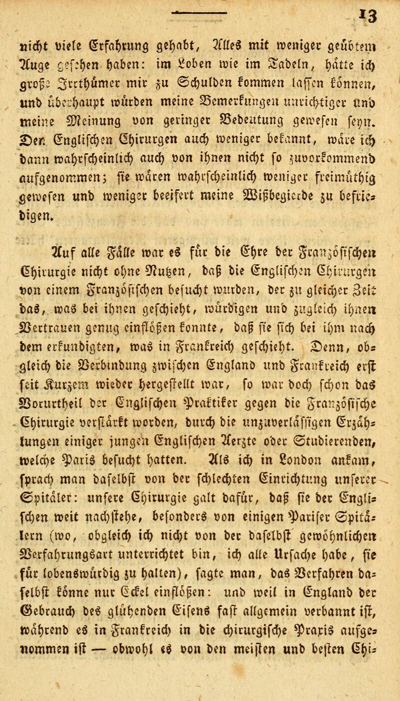 *3 *ticf)t Diele Erfahrung gehabt, %it$ mit weniger geübtem Tluge £?f:£)en Ijaben: im Soben wie im Säbeln, glitte icr> gro^ 3^tl)umer mir ju ©djulben fommen laffen Tonnen, tmb übc;f)awpt würben meine SSemetfungen unrichtiger ßn'o weine Meinung uon geringer SSebeutung gewefen fe^tr. £)en (Englifd)en Chirurgen and) weniger begannt, wate tef) bann wafyrfdjeinlid) and) von iljnen nid)t fo $ut>orlommenb Aufgenommen; fte waren waijrfcfyeinücf) weniger freimütig gewefen unb weniger beeifevt meine 2Bi£begiccbe $u befttc* bigen. 2£uf alTe gdfle war e$ fixe bie ®f)u ber grar^oftfdjen Chirurgie nierjt ol)ne ^u^en, bajj bie @nglifd)?n @!;h:urgeit Don einem granjofifctjen befugt würben, ber §u gleicher Seit baö, waö bei ibnen gefdjiefyt, wurbtgen unb $ugleid) ifynert Vertrauen genug einflößen fonnte, oa$ fte ffcf) bei t()m nad> bem et!ttnbigten, \va$ in ^ranEreicr; gefd)tel)t. £enn, ob* gletd) bie SSerbmbung §wifd)en Snglanö unb gcanfieid) evflt fett tosem wiebec fjergejMt war, fo war ood) fcr)on ba$ SSorurtfyeil ber Gngüfcijen 5])ra£ttfer gegen bte gra!:$oft'fd)C Chirurgie aerjlärft werben, burd) bie un$uüerldfftgen Grr$dl)s hingen einiger jungen Chtgtifcfyen 2fcrjtc ober ©tubierenben, welche tyax\§ btfutyt Ratten. %l$ id) in ßonbon anfam, fpracfy man bafelbfl von ber fcfyledjten Einrichtung unferer (Spitäler: unfere Chirurgie galt bafür, bafj fte ber EnglU fd)en weit nad)\h\)z, befonberS oon einigen ^arifer (Spitä- lern (wo, obgleich id) ntcfyt von ber bafelbfl gewöhn ticken SSerfabrungSart unterrichtet bin, id) aüe Urfad?e Ijabe, fte für lobenSwurbig ju l)alten), fagte man, oa& 23erfaf)ren ba^ felbji lonne nur (Sc^ct einflößen: uno weit in Englanb ber ©ebraud) be$ glüfjenben @ifenö fafl allgemein »erbannt ifr, wdf)renb e$ in granfretd) in bie djirurgifcfye *Prapi$ aufge» Kommen ifl — obwohl e$ oon ben meijlen unb bejlen ßr;U