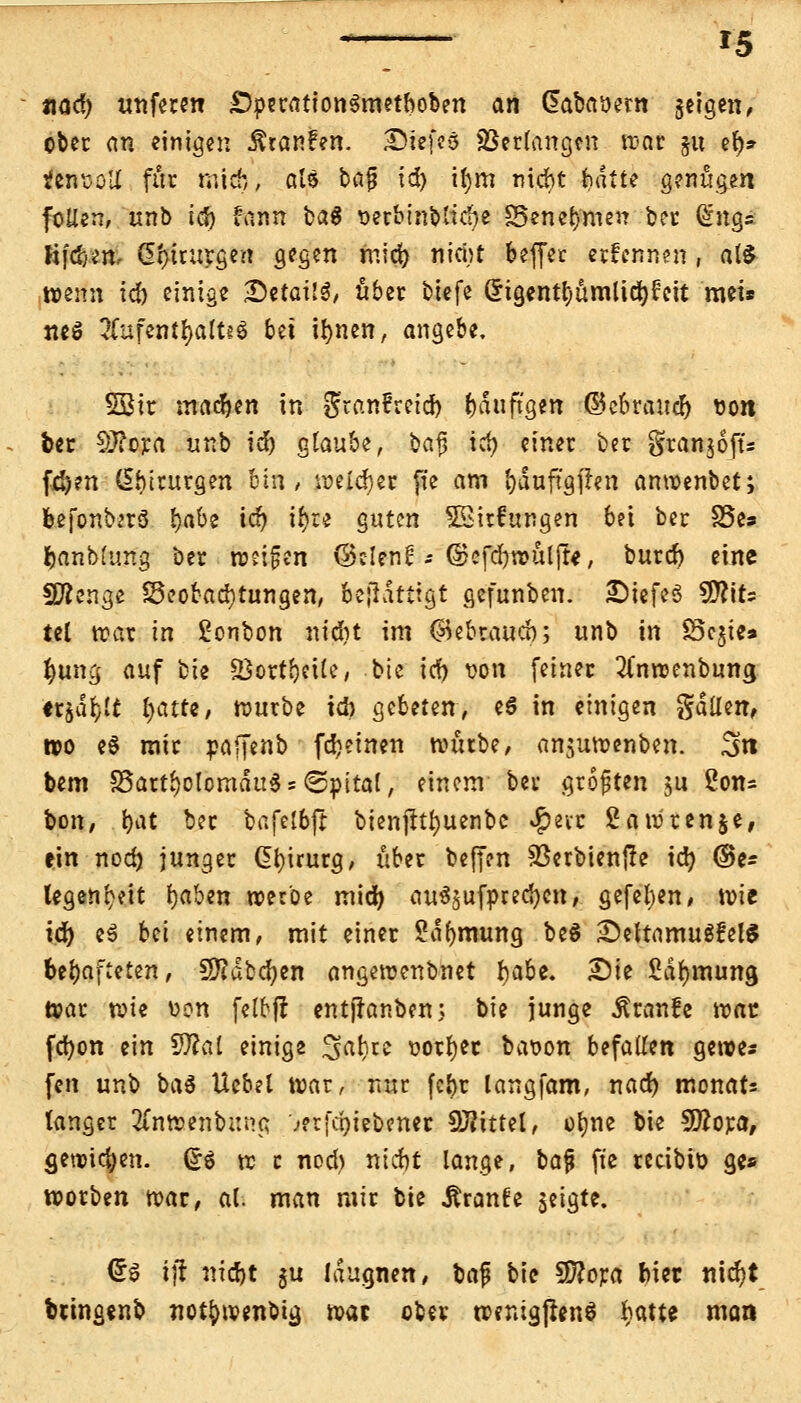 nad) unferen £)peration$metboben an Gaba&em jeigett/ ober an einigen Rianfm. Diefcö ©erlangen war §u et)» ten^oIX für mich, als bajj ic^ il)m niebt fcgtffc genügen follen, unb tcJ) fann ba$ Detbinbliebe SSeneb'men ber dnqs Ji(d)en, d!>tcurgcrt gegen mid) nid;t beffer ernennen, atö wenn id) einige SetailS, über btefe Crigentljümlidjfeit mei* neö 2Cufentfyalt«$ bei ifynen, angebe. 5öir madjen in granfreid) bduftgen ©ebraud) uon bec 9J?ora unb id) glaube, bajj icf) einer ber granjofu fri)en Chirurgen bin , welker fte am fyduftgflen anwenbet; befontorS l)abe ic^ i$re guten 55irfungen bei ber S5e» banblung ber weisen ©clenü--©cfd)wül(te, burd) eine SÄenge Beobachtungen, bejidtttgt gefunben. £)iefeö $fl'\U tel war in Sonbon nidbt im ©ebtaueb; unb in 83c$te» Juno, auf bie SQortbcHe, bie id) wn feiner #nwcnbung ttialjlt Ijatte, würbe ich gebeten, eö in einigen gdUen, »o e$ mir paffenb fd)einen würbe/ an$uwenben. 3t» bem Bartholomäus s^pital, einem ber größten ju 2on= bon, bat ber bafelbjt bienjlt^uenbc ^evc 2awren§e, ein nod) junger Gfyicurg, über beffen SÖerbienfte id) ®e* legen^eit fjaben werbe mid) au^ufpredjen/ gefetjen/ wie id) c# bei einem, mit einer Sä&mimg be$ SeltamuSfelS httyafittm, SKdbcfyen angewenbnet fyabt. Die fiäfjmung War vok t>on felbjr entjlonben; bie junge Äranfe waz fcfyon ein SÄal einige Habite t>orf)ec bat>on befallen gewe* fen unb ba$ Uebel war, nur fc^r langfam, nad) monats langer 2Cnwenbttna. ;?rfci)iebener drittel, ofyne bie 9ttora, gewichen, (£$ w c nod) niebt lange, bafi fte reeibio ge* worben war, al. man mir bie Äranfe $eigte. <£$ iji nidjt gu laugnen, bajj bie 3ftora biet nid)t bringenb not^wenbig mt ober wentgjienS f>atte man