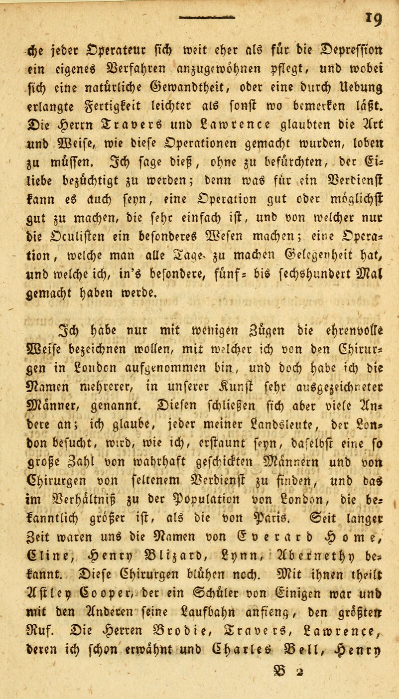 ^* ig c&e jeber Operateur ftcf> weit eber at6 für bie £}eprefftott ein eigenes S3erfat)ren anzugewöhnen pflegt, unb wobei ftd? eine natürliche ©ewanbtbeit, ober eine burä) Hebung erlangte gertigfeit leichter alä fonjr reo bemerken lä§t» 2)tc v^errn £rat>er6 unb Lawrence glaubten bie %it unb 5Beife, wie biefe Operationen gemacht würben, loben $u muffen. %<$) fage t>icf / ofyne gu befutd)ten, bec Cris liebe bejuebtigt ^u werben; benn wa$ für dn SBerHenjl fann e6 dud) fepn, eine Operation gut ober moglicfyji gut §u machen, \)k fer)c einfad) i|r, unb oon welcher nuc bie Ocultjlen ein befonbereS $£efen machen; eine Opera* tion, welche man alle Sage, $u machen @e(cgenr)?it fyat, unb welche tcb, in'$ befonbere, fünf= bis fed)öl)unbett $Jial gemacht fyaben werbe, 3d) r)abe nur mit wenigen Sögen hii ehrenvolle SBeife bejetebnen wollen, mit w?ld)er icb oon \>m Gbirur* gen in ßonben aufgenommen bin, unb boct) i)abe td) bie tarnen mehrerer, in unferer $unft fe{>t augge^etebr-etec Scanner, genannt, liefen fdjliegen ffd> aber oiele #n* bere an; icf> glaube, jeber meiner £anb£leute, ber 2on» ton befuebt, wirb, wie icr), erftaunt fepn, bafelbft eine fo große 3al)l von wahrhaft gefcHtften Bannern unb oon Chirurgen oon feltenem ^erbienjt §u finbtn, unb ba* im 2?err)dltnif &u ber Kopulation üon £onbon, bie ber fanntlicr) großer ifr, als Vic oon ^aris, (Seit langet Seit waren un$ bie Warnen t>on (* r> e r a r b £ o m e, üline, $enr» S3li$arb, gpnn, 3Cbernetr)p be* fannt £>iefe Chirurgen bluten ncdj. 50?tt tfynen tf)?ilt ^ftle? ßooper, ber ein <Scbuler t?on Einigen war unb mit ben anbeten feine Saufbafyrt anft'eng, ben grofterr 9Suf. £)ie Ferren SSrobie, SraoerS, Lawrence, freren ify fc^on etwabnt unb Q>fyaxlt$ 35eil, $enti)