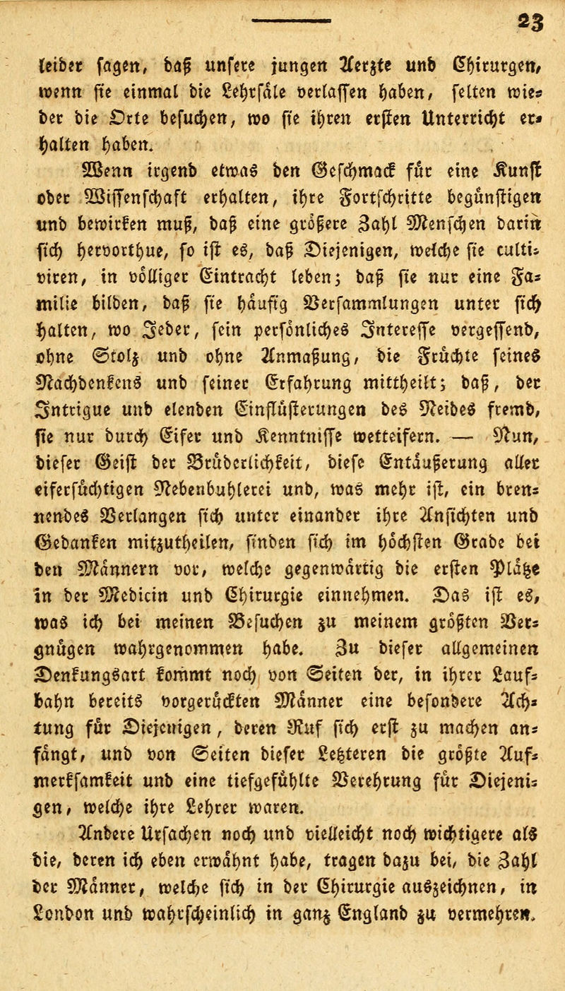 Uibtt fagen, bafj unfere jungen tfer$te unb Chirurgen/ wenn fte einmal bte ßefwfcUe oertaffen baben, feiten wie« ber bte £>rte befugen, wo fte ifyren crjJen Unterricht et* galten fyabm. SBenn irgenb etn?a§ ben GBefdjmacf für eine Äunft ober Sßtffenfdjaft erhalten, ir)re gortfdjritte begunftigett unb beriefen mujj, baj; eine größere $a\)l SOfonfdjen barm ftd) f)ett>ortf)ue, fo i(l e$, bafj £)iejentgen, Weicbe fte eultu turen, in oolliger (Eintracht leben 5 baf fte nur eine gas mtlie bilben, bafj fte l)duftg Sßerfammlungen unter ftcfy galten, wo ^eber, fein perfonlidjeS 3ntereffe oergeffenb, ebne ©tolj unb obne 2£nmaiwng, bte Srucbte feinet *ftad)benfcn6 unb feiner (£rfabrung mitteilt; baf, bec 3ntttgue unb elenben (Stnflufterungen be$ 9£etbe$ ftemb, fte nur burd) Qrtfer unb Äenntniffe wetteifern. — 9tun, biefer ©eiji ber Srubcrlidjfeit, biefe (fntaujserung aliet €iferfud)tigen 9M>en6ul)lerei unb, roaS mefyr \% ein brens ncnbeS Verlangen ftcb unter einanber ifyre #nftd)ten unb ©ebanfen mitarbeiten, fmben fiel) im bödmen ©rabe bei ben sßlänntrn oor, roeldje gegenwärtig bk etflcn 9)ld&e in ber SQ?ebicin unb ßl)irurgie einnehmen. £)a§ iß eS, was td) bei meinen SSifucfyen §u meinem größten Sßets gütigen wahrgenommen baDe* 3u biefer allgemeinen: SDenfungSart fommt nod) oon «Seiten ber, in iljrer 2aufc !>al)tt bereite uorgerueften Sfldmter eine befonbere 2fcf>s tung für diejenigen, beren SKuf ftd) erft ju machen an* fangt, unb Don (Seiten biefer £e|teren bk gropte Zufs merffamfeit unb eine tiefgefühlte 58eref)rung für SMejenU gen, welche ibre Sefyrer waren. anbete Urfadjen nod) unb tieUeidjt nod) wichtigere al$ fcie, beren id) eben erwähnt r)abe, tragen ba$u bei, bie 3a§l fcer Scanner, welche ftd) in ber Chirurgie auöjeicbnen, itt Sonbon unb wal)rfcf)etttltd) in $an$ Snglanb $u üerme^reit.