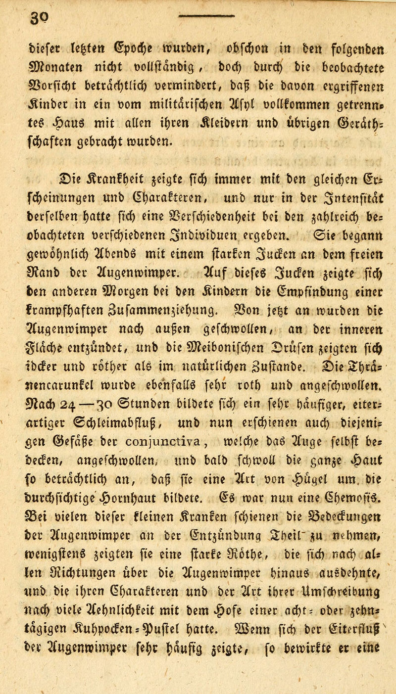 biefer festen (£pocr)e würben, obfcfyon in ben folgenben Monaten nid)t t>oüfidnbig, bod) burct) bie beobachtete S3orffct)t betrdcr)t(id) üerminbert, \>a$ bie baoon ergriffenen Äinber in ein t>om militdrifd)en Afpt oollfommen getrenn» tee< £au$ mit alten ir)ten Äleibern unb übrigen ©crdtty= fcfyaften gebraut würben. £)ie Ärctnft)ctt jetgfe ftdr> immer mit Un gleiten fe fcfyeinungen unb (5l)arafteren, unb nur in ber 3>ntenfttdt berfelben r)atte ftdt? eine 3Jerfd?iebenr)ctt bei ben jafjlretct) be^ cbacfyteten üerfcfyiebenen ^nbtmbuen ergeben. @ie Uqann gewolmtirf) Abenbö mit einem frarfen Suchen an bem freien fftanb ber Augenwimper. Auf biefeS ^ucfen geigte ftd) ben anberen borgen bn ben Äinbwn bie Chnpftnbung einer frampfr)aften 3ufammen;$ier)ung. Sßon Jeff an würben bie Augenwimper nad) aufen gefcbwoüen, an ber inneren gldcfye entjünbet, unb bie 2D?eibontfcr)en Drufen geigten ftd) ibtfer unb rotier als im natürlichen gufranbe. 2)ie Styiä* «encarunfel würbe ebenfalls fefyr rotn unb angefd? wollen. 5ftacb 24—30 ©tunben bilbete ficr) ein fel)r bduftger, eitere artiger €5d)letmabf!ufj, unb nun erfcr)ienen aud) biejeni* gen ©efdfe ber conjunctiva, welche \>a$ Auge felbfr be* becfen/ anqefcbwollen, unb balb fd)W0Ü bie ganje Spaut fo bettdcfytlid) an, baj? fte eine Art von $ügel um. bie imrcbftdjtige $ornr)aut bilbete. US war nun eine dbemoft'S. S5ei üielen biefer flehten Äranfen fcf)ienen bie S5ebecfungen fcer Augenwimper an ber Qrnt$ünbung gfreii $u nehmen, wenigfrenS geigten fte eine (tarfe SKotbe, bie ft'cb nad) al« len OUcbtungen über bie Augenwimper binauS ausbeute, tmb bie ifyrcn Charakteren unb ber Art ibrer Umlcbretbung nacr) oiele Aebnlidjfeit mit bem $ofe einer acr)ts ober jebn* tdgigen <ftur)poc£ens$Pu(tel r)atte. SBenn ftch ber £itm1ujr ber Augenwimper fetyr tydufta, $eia,te, fo bewirkte er eine