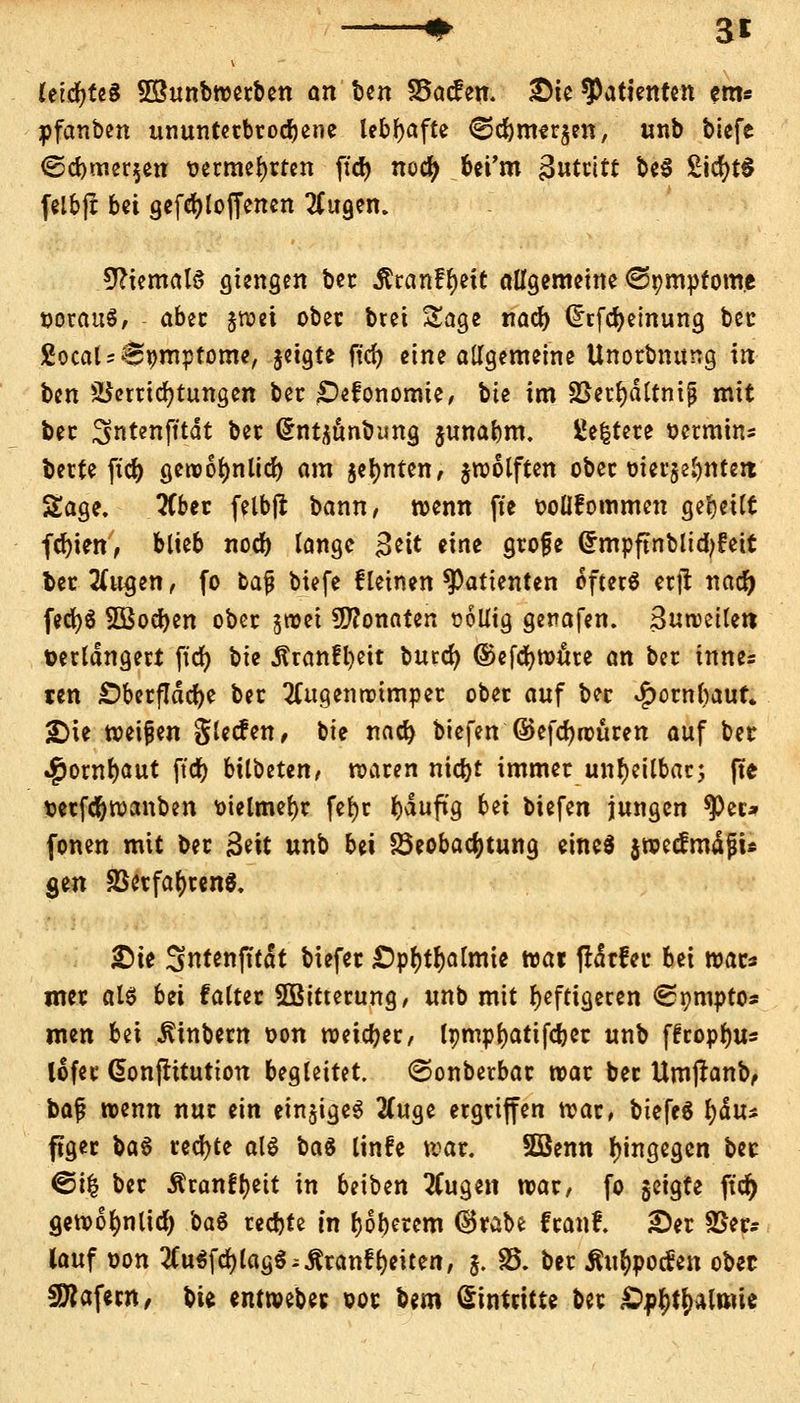 3* Uiä)U$ 5Bunbwerben an Un Skcfen. £ie Patienten em* pfanben ununterbrochene lebhafte €5cbmer$en, unb biefe <Scbmer$eu vermehrten fid> noefy bei'm 3utntt be$ £tcfyt$ felbjt bei gefcfyloffencn Augen. Niemals gtengen ber Stxcinfyeit allgemeine <3»mpfom.e voraus, aber §roei ober bret Sage nacb Crrfdjeinung bec £ocal = 0vmptome, jetgte fid) eine allgemeine Unorbnung in ben Verrichtungen ber £)efonomie, bte im ;ßetr;dltnijj mit ber Sntenfttdt ber dntüttnbimg junabm. ßefctere vermin* berte ft'dt) gewofynlid) am jefynten, jwolften ober oierge^ntert Sage. Aber felbft bann, wenn fte vollkommen geseilt fcfyien, blieb noeb lange $nt eine grojje Grmpftnbltcbfrett ber Aiujen, fo ba% biefe fleinen Patienten öfter« erjr nacr) fed)S SBocben ober jroei Monaten völlig genafen. Suweilett verlängert ftcr; bie ^ran!l)eit burcr; ©efcfywure an ber innes ten £)berfldd)e ber Augenwimper ober auf ber $ornbauf» «Die weisen glecfen, bte nact> biefen ©efcfyrvüren auf bet $owl)aut ftdf) bilbeten, waren niebt immer unheilbar; fte verfebwanben vielmehr fefyr bdufig bei tiefen jungen ^er* fönen mit ber 3eit unb bei Beobachtung eine« jwecfmdfju gen 83erfa()renS. £>ie Sntenfttdt biefer £)pf)tr)almie roai ftdrfeu bn wac* mer al« bei falter 5Bitterung, unb mit heftigeren «Spmptos men bei JUnbern von weiter, Icmpfjattfcbec unb ffropfju* lofec Cbnfritutton begleitet, ©onberbar war ber Umjranb, ha$ wenn nur ein einziges Auge ergriffen war, biefe« t)du* figer \>a§ rechte al« ba$ linfe war. SGBenn hingegen bec @i| ber Äranftjett in beiben Augen war, fo geigte ftcr) gewofmlicf) ba« recfjte in oberem ®rabe franf. Ser 25er? lauf von AuSfd) lag« ;£ranf Reiten, j. 85. ber Ättfypotfen obec Käfern, bte entwebec vor bero Eintritte ber Ä^t^lmie