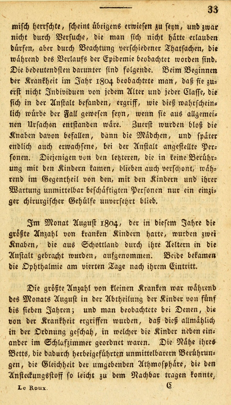 imfcty §mfd)te, fcfyeint öbngenö erroiefen $u feon, unb^roar nid)t burd) SBerfucfye, bte man ftcfy nidjt (>dtte erlauben burfen, aber burd) 33ead)tung t>erfd^tebener £rjatfad)en, bie iodljrenb be$ Verlaufs ber Crpibemte beobachtet roorben ftnb* SDte bebeutenbflen barunter ftnb folgenbe. SSeim SSegtnnen ber Äranf^ctt fcn äft$i 1804 beobachtete man, bafj fte jus ctfl ntdr>t Snbtoibuen oon jebem 2ttter unb jeber Glaffe, bie ftd) tn ber 2(njtalt befanben, ergriff, tote btef roafyrfcfyein« tidE> rourbe ber %aU geroefen feon, roenn fte au$ allgemein nen Urfadjen entjfanben rodre. 3uerjr rourben blojj bie Knaben baoon befallen, bann bte fJftdbcfyen, unb fodter enblirf) awfy erroacfyfene, bei ber tfnfralt angepeilte sper* fönen. ^Diejenigen oon \)m (enteren, bte in feine SSerityr* ung mit ben Äinbern famen, blieben and) oerfetyont, trdr)= tenb im ©egentfyeil oon ben, mit Un ^inbetn unb ibrer Wartung unmittelbar befdjdfttgten ^)erfonen nur ein einjis <jer cfyirurgifcfyer ©efyttlfe unoerfeljrt blieb. 3m 9ttonat 2Cugujl 1804, ber in biefem Safyre bie greifte 2fngat>t oon f raufen Äinbern ^>atte, würben jtoei Knaben, bie au$ ©cfyottlanb burd) tljre keltern in bie 2Cnflalt gebraut rourben, aufgenommen. S5etbe befame» Vit £>pl)tr;almte am vierten Sage nad) iljrem Eintritt £>te grofte TCnjar;! oon fleinen Uranien roar rodfyienb be§ SftonatS 2Cuguffc in ber 2Cbtl)eilung ber Äinber oon fünf bis fteben ^at)ren; unb man beobachtete bei £)enen, bte i&on ber Äranf^eit ergriffen würben, ba$ biefi allmdl)ltd) tn ber £>rbnung gefcfyaf), in welcher ^>h Äinber neben eins anber im <3d)laf$immer georbnet roaren. £>ie 9Mtf)e tfyreS- §5ett$, bie baburd) herbeigeführten unmittelbarem SSerufyrum gen, bie ©teid^t>eit ber umgebenben 2(tl)mofj>r;dre, bie Un 2(njtecfung6jtoff fo leicht |u bem 9hd)bar tragen fonnte; te Roux, 6-