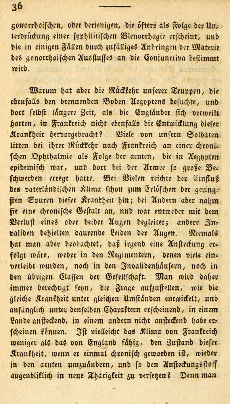 gottorrfyoifcfyen, ober berjemgen, bte öftere als golge bertta terbrutfung einet fppjjtlitifcfyen 33lenortf)agte erfcljetnt, tmb bte in einigen gdüen butd) jufdlltgc^ anbringen bcr Materie beS gonorrfjoifcljen tfuSfluffeS an bie (Sonjunctioa beflimmt wirb. SBarum f>at aber bie Sfttcffefyc unfetet Srupoen, bte ebenfalls ben brennenben SSoben 2Cegt)»tenS befugte, unb bort felbjt langete $tit, als bn (£ngldnbec ftd> oerweilt Ratten, in granfretcfy ntd>t ebenfalls bte (Sntwicflung btefec Äranfljett f)ert>orgebracf)t? SSiele uon unfecrt ©olbatett litten bü t^rcr dtüdhf)i nacfy granfceic^ an einer cfyronts fdjen £)pl)tl)almie als golge bec acuten, bte in 2Cegopten eptbemifcfy war, unb bort Ui bec 2Crmee fo grofe S5es fdjwerben erregt fyattt. 38ei fielen reifte bec ÖtnfZujj fceS oaterldnbijcfyen Älima fcfyon §um Srlofcfyen ber gering* jten ©puren biefer Äranftyeit f)tn; bei 2Cnbetn aber naljm fte eine cfyrontfdje ©ejralt an, nnb war entweber mit btm ÜBertulI eines ober beiber 2(ugen begleitet; anbere ^n- taliben behielten baurenbe Setben ber 2fugen. Niemals f)dt man aber beobachtet, ba$ irgenb eine tfnfrecftmg er* folgt wate, weber in ben Regimentern, benen otele eins verleibt würben, nocfy in ben 3noalibent)dufem, nocfy in foen übrigen klaffen ber ©efellfdjaft. Sttan wirb baf)ec immer berechtigt fepn, bie grage aufoufMen, wie bte gleiche Äranf^eit unter gleichen Umjrdnben entwickelt, unb anfänglich unter benfelben dfyaraftern erfcfyeinenb, in einem Sanbe anflecfenb, in einem anbern nicfyt anjrecfenb fyabz er* (feinen fonnen. Sft otelleicfyt baS Älima oon granfreid) weniger als baS oon Grnglanb fdf)ig, Un 3ujtanb biefer Äranft)eit, wenn er einmal cfyronifcf) geworben ijl, wiebec in t>m acuten umjudnbern, unb fo ben HnjtecfungSjtoff augenbliflid) in nmt Stydtigfett $u verfemen? Qmnman