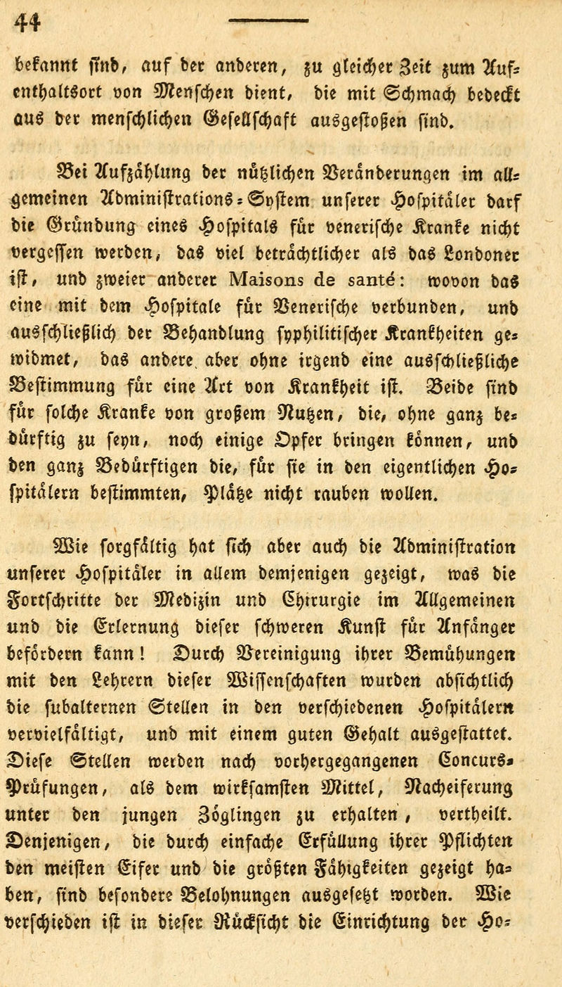 befannt jfnb, auf bet anbeten, &u gtetd&et Bett jum 2Cuf* cntl>alt$ott t?on 5D?ettfrf>en bient, bte mit <Sd)mad> bebeeft GUS tat menfc&lidjen ®efeßfcf)aft ausgeflogen ftnb. f&ti 2Cuf$dJ}lung bec nüfclid)en Sßetdnbetungen im all* gemeinen #bmimfrtatton$*<5i>frem unfetec £ofpitdlec barf bte ©cünbung cineö #ofpttal$ fut &enetifd)e Äranfe nidjt t>ergeffen »etben, ba$ mel beträchtliche atä bag gonbonet ifr, unb sweiet anbetet Maisons de sante: trotten ba$ eine mit bem $ofpttate fut SSenetifdje oetbunben, unb ou3fcf)!tejUtd) bec SSe^anblung fppfyilittfcfyer Äcan6t)eiten ge* noibmet, baä anbete, aber otme itgenb eine auöfcbtte^tic^e Sejtimmung fut eine #ct t>on Äranfyett tfl, Q3eibe ftnb für fold^e Ätanfe oon großem 9*ufcen, bie, ofyne gan$ be* bücftig ju fepn, nod) einige £)pfer bringen gönnen, unb ben ganj 93eburftigen bte/ fut fte in ben eigentlichen #o* fpitdletn bejlimmten, ^ßld&e nidjt tauben »ollen. 5Bie fotgfdltig i>at flcfr aber auefy bie 2Cbminifltattott unfetet #ofpttdlet in aUem bemjenigen gezeigt, rcaS bie gottfeheitte bet SWebijin unb GEi)tturgie im allgemeinen unb bie ^tletnung biefet fc^tveren Äunjr fuc anfanget befoebetn fann! £)urd) S&ecetmgung ibtet 35emul)ungett mit Un 2et)tetn biefet 3Btffenfcf)aften tputben abftd)tlid(j bie fabalUmtn &Uilw in tm öetfdjicbenen $ofpitdlern ttetöielfdltigt, unb mit einem guten ©eljalt auäQtftatUt. £)iefe &ttttm treeben nad) tjocfyecgegangenen @oncur$* 9>cufungen, als bem tmtffamften Mittel, sftadKtferuna, untet ben jungen Zöglingen $u ehalten / t>ertt)eilt. denjenigen/ bie butd) einfache Erfüllung i()tet $PfItd)tett i>zn meijlen Cnfet unb bie gtoften gd^tgfeiten gezeigt fya* ben, ftnb befonbete Belohnungen ausgefegt rcorben. SBie Derfcljteben tji in biefet SHucfftcfjt bte ßtnridjtuna, bet $0*