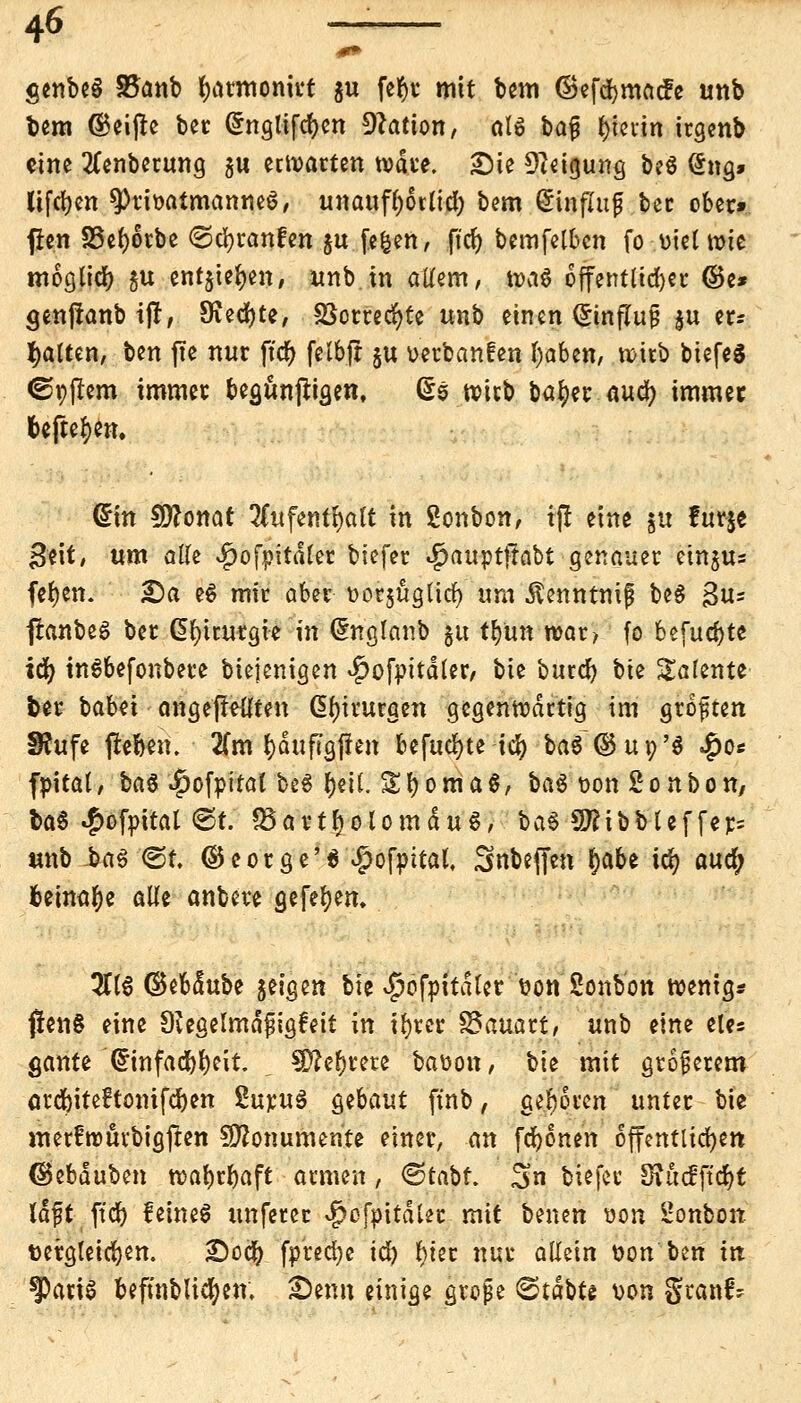 genbe§ 85anb fyatmonirt %u fe^t mit bem ©efcbmacfe unb bem (Reifte bec (Snglifdjen Nation, al$ bafj fyierin irgenb eine 2(enberung $u erwarten wate. £)ie Neigung be$ <*ng» Uferen ^Privatmannes, unaufhörlich bem @infXup bec ober» fftn 25cf)6tbc ©erlaufen ju feiert, ft'cr) bemfelbcn fo \)iel wie moglicr) 51t entjier)en, unb in allem, wa$ öffentlich ©e* aenjlanb ifi, 9iecr)te, S3orrecr)te unb einen (Einfluß ju et? galten, ben fte nur ftet) felbft ju verbanden l)aben, witb btefeg ©pjlern immer beaunjtiaen, (£0 wirb batyer auefy immer befteben. Crin Sftonat 2(ufent^alt in 2onbon, ijl eine $u fur§e geit, um alle ^ofpitdler biefer ^auptjlabt genauer etnjus fer)en. £)a e$ mir aber üorjuglttf) um ^enntnif beS gu= ftonbeS ber ßfyuurgie in Ghtglanb §u tfyun war, fo befugte idf) inSbefonbere biejenigen ^ofpitdler, bie bureb bte Talente ber babei angepeilten Chirurgen gegenwärtig im groften 3?ufe freben. 2(m l)duf?gffen befugte \§ ba6(3$u»'$ $o« fpital, ba$ $ofpiral be« tyeil. St)0Ria$, ba$ t?on Bonbon, US ^ofpital ©t. «Bartholomäus, ba§ 9tfibbteffer= unb ba6 <St. ©eorge'6 #ofpital, Snbeffen §abt idt> auet) beinahe alle anbere gefeejen. 3116 (Sebdube geigen bie ^ofpitdler t?on Sonbon wenig* jlen§ eine 9iegelmd$ig6eit in ifyrer SSauart, unb eine eles gante @infacbr)eit 9)?er)rere baoon, bie mit größerem arebiteftonifeben SuruS &tbaut ftnb, geboren unter bie merfwürbigften Monumente einer, an fronen öffentlichen ^ebduben wabrbaft armen, <&tabt. %n biefer £Rü<fftdr)t ld#t ftcb feines unfecer $ofoitdler mit benen von Bonbon fcergleicfyen. £)ocb fprect)e id) fyier nur allein t>on ben in ^PatiS beftnblivfyen, £)enn einige grojje ^tdbte von granf-