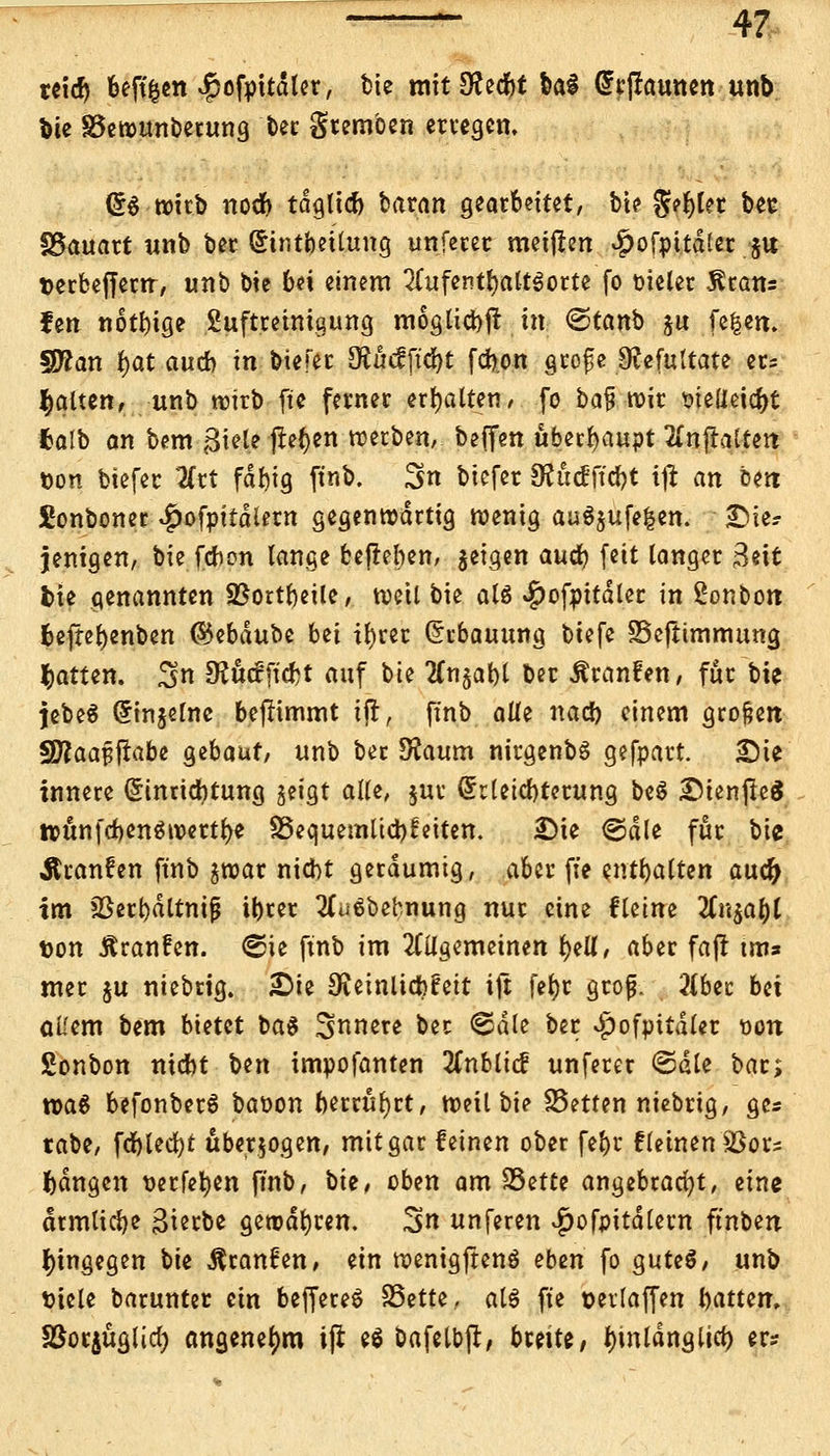 reicr) beft&en ^of^ler, bie mit Sflecfet bai @r|frnmen unb bie SSewunberung ber gremben erregen. (56 wirb nocb tdglicf) baran gearbeitet, bte g?r)tet bee föauart unb ber Sintbetlung unfecet meijlen ^ofpttdler jtt terbefferrr, unb bie bei einem 2Cufentf)alt$otte (o vieler Statt: fen notbtge Suftretnigung mogticbjt m <&tanb §u fe|en. Sftan fjat aucb in btefer ÖJMftcbt fdjott grofe 9?cfuttate er; galten, unb wirb fte ferner erhalten/ fo ba% wir wUtxtyt falb an bem^iele flehen werben, beflfen überhaupt 2lnftatten öon biefec 2Crt fdbig ftnb. ^n biefer SRüdftfyt xft an ben £onboner ^)ofpitd(ern gegenwärtig wenig au$$ufe|en. Die? jenigen, bie fcbon lange begeben, $eigen auä) feit langer Bett fcie genannten SSortbetle, weil bie als #ofpitdler in Bonbon befrebenben ©ebdubc bü tbrer Erbauung biefe SSeftimmung Ratten. $n fRötfficfct auf \>k 2Cn§abl ber Äranfen, für bie jebeä (5injelne beflimmt tfi, ftnb a\lz nacb einem großen WlaaffiaU gebaut, unb ber Sfatum nirgenbs gefpart. Die innere Einrichtung geigt alle, $ur drletcbterung be$ DtenjleS ttunfcbenöwerfte ^Bequemlichkeiten. Die ©die für Vi^ Äranfen ftnb jwar nicht geräumig, aber fte enthalten aud) tm ?ßerbdltnif$ ibrer 2(ü6bebnung nur eine fleine linfratyl t>on ßranfen. ©ie ftnb im allgemeinen l)eüt aber fafl tm» mer ju niebrig. Die Ovcinltdbfctt ijt fet)r grojj. 2lbec bei atfem bem bietet ba$ innere ber ©die ber $ofpitdlet &on Sonbon nicbt ben tmpofanten 2fnbli<f unferer ©die bar; wa$ befonberS baoon berrufyrt, weil bie SSetten niebrig, ge* tabe, fd)lecl)t überwogen, mit gar feinen ober fefor kleinen fßyts fangen tierfeben ftnb, \iit, oben am 33etce angebracht, eine drmlicbe ßierbe gewdbren. 3n unferen $ofpitdlern ft'nben hingegen W Äranfen, ein wenigftenö eben fo gutes, unb tricle barunter ein beffereS SSette, als fte oedaffen battem SSorjüglid) angenehm i(l e$ bafelbjl;, breite/ fnnldnglief) er*