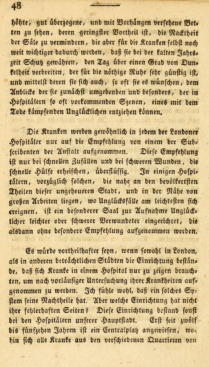 1)tyu, gut überzogene, unb mit S$orf)dngen verfefyene S5ct* ten ju fefyen, beten geringst %$ottt)iil ift, bie *ftacftt)eit bec ©die ju verminbctn, bte aber für bte Äronfen felbjr nod) weit n>td)tfgcr baburd) »erben, \>a$ fte bei ber hatten SafyrS* gett ©cfyufc gewahren/ ben Sag u&er einen ®rab von S)un* felfyeit verbreiten, ber für bie nötige £ftul)e febr günflig tfl, unb mittetffc beren fte ftd) auü), fo oft fte e§ tvünfcfyen, bem 2(nbttcfe ber fte jundcfyj! umgebenben unb befonberä/ ber in $ofpttdlern fo oft vorfommenben ©jenen, eines mit Um &ob.e fampfenben Unglücklichen entjtefyen tonnen, SMe Äranfen werben gewollte!) in jebem ber ßonbonet ^ofpitdler nur auf bie Empfehlung von einem ber ©üb* fcribenten ber 2Cnjtatt aufgenommen. £)iefe Empfehlung, ijr nur bei fcfynellen Zufallen unb bei fdjtveren Sßunben, bie fdE)neUe ^ütfe ert)etfdr)en / uberflüfftg. 3« einigen «fjofpi* tdlern, vorjugltcf) folgen, bie na()e an ben bevolfertjren Seiten tiefet: ungeheueren <&ta\)t, unb in ber 9?dt)c von grojjen arbeiten liegen, roo Unglücksfalle am leicfytejren ftdf> ereignen, ijt ein befonberer ©aal jur Sfufnabme Unglück lieber leidster ober fcfyroerer Sßerwunbetet eingerichtet, bie atSbann olme befonbere Empfehlung aufgenommen tvetben. Es würbe t>ottr>et(f>aftcc fevn, wenn fowof)t in 2onbon, att in anberen beträchtlichen ©tdbten bte Einrichtung bejtdn* be, \>a$ ftdr> ^ranfe in einem #ofpttal nur ju jeigen brauch* ten, um nad) vorläufiger Unterfucfyung t^rer^ranfReiten auf« genommen ju roetben. %ü) füf)le wol)l, \>a$ ein foldjeö ©p- flem feine 5^ad>tr)eite {>at. 2(ber welche Einrichtung t)at ntcfyt it>te fehlerhaften ©eiten? Dtefe Einrichtung bejlanb fonji bei ben $ofpttdlem unfetet ^)auptjtabt. Etjt fett jwolf bis funfjel)en Stoßen ijt ein Eentralptafc angewiefen, wo; tyn ftcfy alle Äranfe a\x§ bm verriebenen Quartieren von