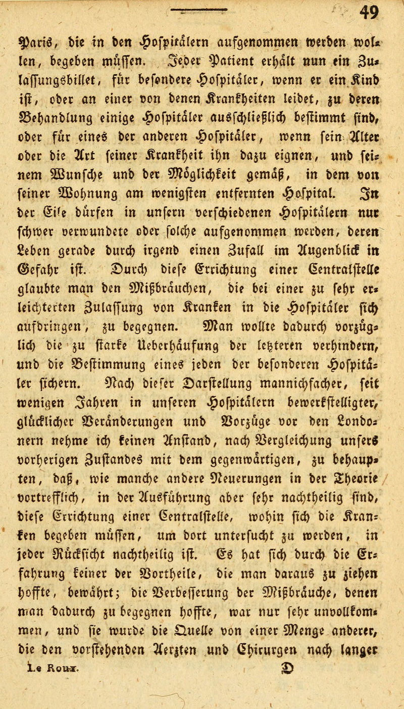 9)ari6, bie in ben $ofpitdlern aufgenommen werben wol* len, begeben muffen. Sfcber Patient erhalt nun ein 3u* laffungSbület, für befonbere ^ofpitdler, wenn er ein JUnb ifl, ober an einer von benen Ätanf^citen leibet, $u bereit £3er)anblung einige $ofpitdler augfd)lieflicr) benimmt ft'nb, ober für eine* ber anberen .gwfpitdler, roenn fein 2ttter ober bie Hit (einer ^ranffjeit ifyn ba$u eignen, unb fei/ nem 2Bunfd)e unb ber Sftäglicfyf eit gemäß, in bem Dort feiner 2Bol>nung am wenigjten entfernten 4>afpital. 3» ber (£ife burfen in unfern perfetyiebenen #ofpitdtem nur fcfywer oerwunbete ebet folcr)e aufgenommen werben, beren Seben gerabe bureb irgenb einen Zufall im tfugenbticf in ©efabr ijfc Durd) biefe (£rrid)tung einer dentralfreUc glaubte man ben 9Äijjbräud)en, bie bei einer $u fer)r er* leichterten ßulaffung von Äranfen in bie #ofpitdler |td> aufbringen, §u begegnen. Üflan trollte baburet) borjug* lieb bie ju jtarfe Ueberfydufung ber Unteren perr)mbern> unb bie SSeflimmung eines jeben ber befonberen ^ofpitd« ler fiebern. *ftad) biefer £)arjtellung mannigfacher, fett wenigen ^abren in unferen ^ofpitdlern bewerffrelltgter, glucflicber SBerdnberungen unb SBorjöge oot ben Sonbos nern nefyme tcr) feinen tfnffanb, nad) Söergleidjung unfern vorherigen 3uflanbe$ mit bem gegenwärtigen, $u beljaup» ten, ba$, wie manche anbere Neuerungen in ber Sfyeorie tjortreffltct), in ber Ausführung aber fe^r nad)tf)eilig ft'nb, biefe (£rrid)tung einer CJentrallMe, wol)in ft'd) bie ^ran= fen be^bm muffen, um bort unterfuebt su werben, in jeber Ovucfftrfjt nad)tf)eUig ifl. ®$ t>at ftd) burd) Vn du faljrung feiner ber 8Sortl)eile, bie man barauS ju $ter)en tyoffte, bewahrt; bie SBerbefferung ber 9)?i$brducr)e, benen man baburd) 51t begegnen fjoffte, war nur fet>c unoollfom« men, unb ft'e tombt bie £Utelle pon einer Sföenge anberer, bie ben Potjfefjenben #er|ten unb dlnrurgen nacr; lang« 1« Rotwr. £>