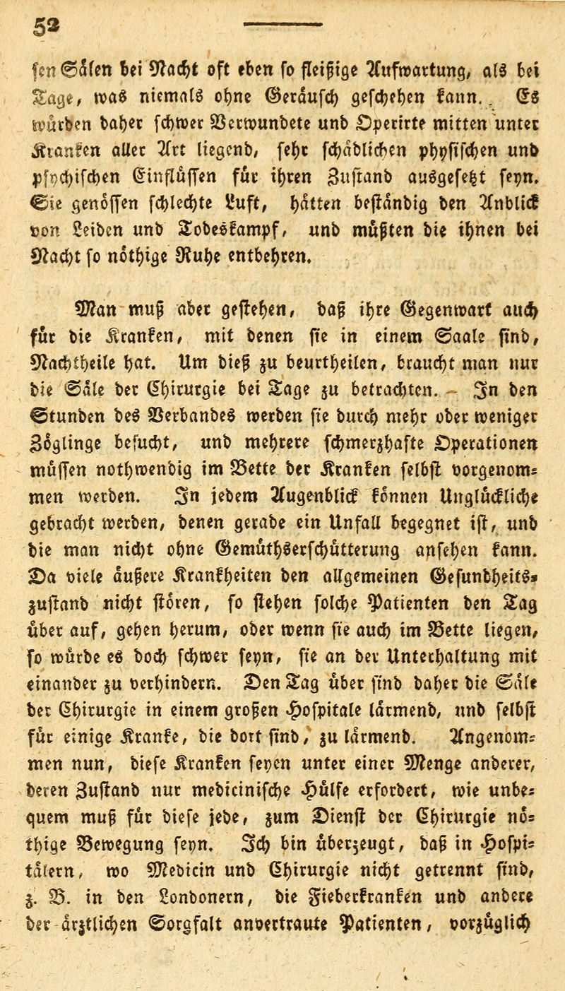 5* fcn 6d(en bei 9*a<f>t oft eben fo fleißige Aufwartung, ata bei Sage, tva§ niemals ofyne ©erdufer) gefcl}ci)en fann.. Grs würben bar)er feftwer Söetwunbete unb £)pertrte mitten unter Äianfen aller 2frt liegenb, fe^t fcfydblicfcen pfyofifcfjen unb pfpcfyifcrjen (5influffcn für tr)ren Suftanb auSgefefct feon. €üe genoffen fcr)lecr)te lluft, Ratten bepdnbtg ben 2fnMicE uon Seiben unb Sobesfampf, unb muften \>h ir)nen bei 9lad)t fo nötige 9?ur)e entbehren. 9flan mujj aber gefielen, bajj ir)re (Gegenwart auc& für bie ilranfen, mit benen ffe in einem ©aale ftnb, 9faufytr)eile r)at. Um biefj ju beurteilen, Uawfyt man nur bie ©die ber Chirurgie Ui Sage ju betrauten. $n ben @tunben be$ 33erbanbe$ werben ffe burcr) mer)r ober weniger Soglinge befugt, unb mehrere fcr)mer$r)afte Operationen muffen notr)wenbig im S5ette ber Äranfen felbfi ttoräenom* men werben. $n jebem 2Cugenblicf fonnen UnglMlicr)* gebracht werben, benen gerabe ein Unfall begegnet i(t, unb bie man nid)t obne ©emütr)$erfcr)utterung anfet)en fann. 2)a t>iele äußere Äranfr)eiten Un allgemeinen <$efunbr)eif$s juftnnb titelt froren, fo jlet)en folcr)e Patienten ben Sag über auf, ger)en t)erum, ober wenn ffe aucr) im S3ette liegen, fo würbe eä bod) fcfywer fepn, ffe an ber Unterhaltung mit cinanber $u oerfyinbern. £>en Sag über ffnb bar)er bie ©die ber Chirurgie in einem großen $ofpitale larmenb, unb felbjl für einige Äranfe, ^k bort ffnb, $u larmenb. 2Cngenoms mm nun, biefe ßranfen fepen unter einer Sftenge anberer, beren Snftanb nur mebicinifdje $ulfe erforbert, wie unbe* quem muß für biefe jebe, gum £ienjr ber Chirurgie no* tr)ige Bewegung fepn, 3er) bin überzeugt, ba$ in $ofpt* tdrern, wo Sftebicin unb Chirurgie nicr)t getrennt finb, j. 33. in ben Sonbonern, bie gieberfranfen unb anbere ber dr$tlicr)en ©orgfalt anvertraute Patienten, vor$uglicr)