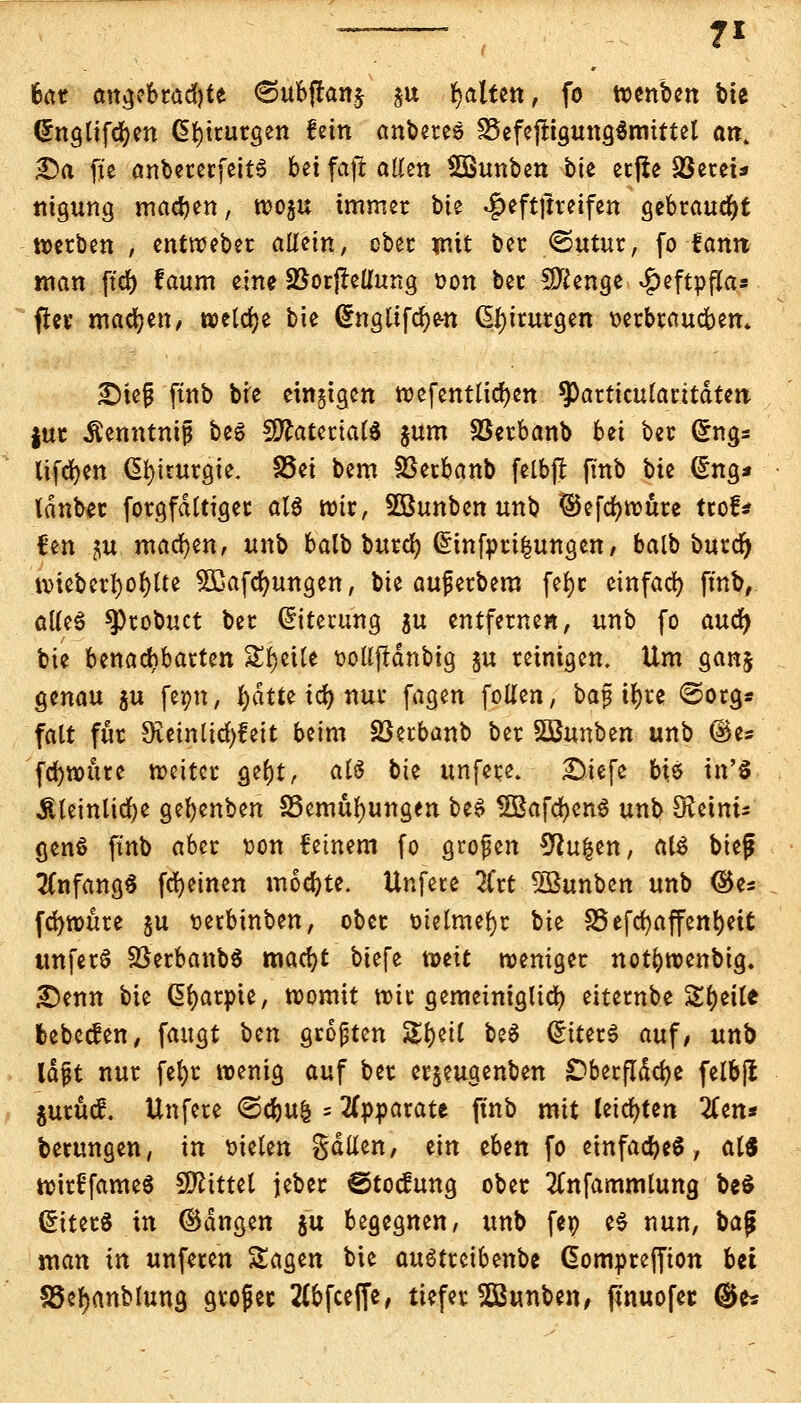 bat angebrachte 6ubftan$ §u galten, fo wenben bte Crngtifdjen Chirurgen fein anbetes 25efejrigung$mtttel an. £>a fte anbererfettS Ui faft allen Sßunben bte ecfie Söetei* nigung machen, wogu immer bit ^eftftreifen gebraust »erben , entweber allein, ober mit ber ©utur, fo-famt man ftd> f aum eine SBorfledung oon bec Sftenge ^cftpffa» fiev machen/ welche bte (£nglifcf)e-n Chirurgen oerbraucbem £)iejj ftnb bre einigen wefentlicfyen ^)articu(acitdten |ut Äenntnij* bes ^ftateriatö jum Sßerbanb bei ber (5ngs lifcfyen Chirurgie. 35et bem SSetbanb felbjt ftnb bk (Sng* Idnber forgfdttiget al$ wir, Söunben unb ©efcfywure tcof* fen ^u machen, unb balb burcfy (£infom|ungen, balb burcfy wteberl)of)lte Sßafcfyungen, bie aufjerbem fe^c einfad) fmb, atteS ^)robuct ber Eiterung $u entfernen, unb fo auc^ bie benachbarten SEIjeiCe üoUjfdnbig §u reinigen. Um ganj genau gu feim, fyätte x&) nur fagen follen, bajj tfyre ©org* falt für 9veinlid)feit beim Sßerbanb ber SBunben unb ©es fcfywnte weiter ge()t, afö bie unfese. £>.iefe bie in'3 ^teinltcfye gel)enben SSemüfyungen be$ SBafdjenS unb Heinis genS finb aber üon feinem fo großen 9tufcen, als btef Anfang« fdjetnen mochte. Unfece 2Crt SBunben unb ©es fcfywttre $u t>ecbinben, ober ütelmefyr bie f25efd)affenE)cit unferS SßerbanbS macfyt biefe toeit weniger notbwenbtg. £>enn bie ßfyarpte, womit wie gemeiniglid) eiternbe Steile bebeefen, fangt Un großen SS&ett beS Liters auf/ unb lafjt nur fefyr wenig auf ber erjeugenben £)becjTdd?c felbfi juruef. Unfere <&ü)iik = Apparate ftnb mit teilten #en* betungen, in melen gdüen, ein eben fo einfach, atS wirffameS bittet jeber ©toefung ober tfnfammtung be$ (£iter$ in ©dngen $u begegnen, unb fe» e$ nun, ba$ man in unfeten Sagen bie auStretbenbe ßomprejfion Ui SSetyanblung gvoßec 2(bfcefie, tiefer SQ3unben, ftnuofet ®e*