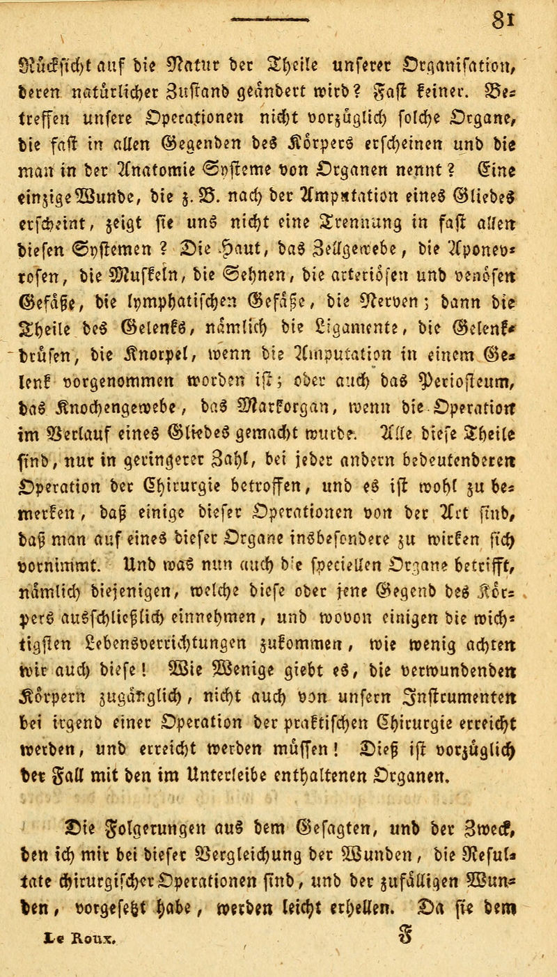 Üiu<f jtcfyt auf bie €?atur ber Steile unferer Organifation, fceren natürlicher Bufranb gednbert wirb? gajr feiner. S3es treffen unfere Operationen nidjt t»or$ägltd) foldje Organe, bie faft in allen ®egenben be$ Äorperg erfcfyetnen unb bte man in bet Anatomie <3t)freme von Organen nennt ? Grine einige 5Bunbe, bie j.35. naefy ber tfmpatation etneS ©liebe« erfciKtnt, geigt ftc un6 nityt eine Trennung in faji atferc tiefen ©pflemen ? £>ie &aut, baS 3^ö^eoe, bie 2fponet>* rofen, bie Muffeln, bie «Seinen/ \>k arteriofen unb üenofett ©efd&e, bie Ipmpbatifdjen ©efdfse, bie Heroen; bann bit Steile be$ ©elenfö/ ndmltcf) bie ßigamente, bie (Selen?* träfen, bie Knorpel, wenn bie 7U(\$utation in einem ©e» lenf vorgenommen worben tfi; ober and) ba$ ^ertofleum, baS Änocfyengewebe, baS SftarForgan, wenn bie Operation* im Verlauf eines ©IkbeS gemalt wiubf. Ixik biefe £&eile ft'nb, nut in geringerer 3al)t, bei jeber anbern bebeutenbereit Operation ber Chirurgie betroffen, unb H ift roo^f $u be« werfen, bafj einige biefer Operationen von ber tfit ftnb, bafj man auf eines biefer Organe inäbefonbere ju wirken ftd) vornimmt. Unb roa^ nun and) b'e fpeciellen Organe betrifft, ndmlid) biejenigen, welche biefe ober fene ©egenb beä $6r= }>er$ auSfcfylicfjlid) einnehmen, unb woüon einigen bie wicr)* iigflen £eben3oerrid)tungen jufommen, wie wenig adjteit wir and) biefe! SSie 5öenige giebt e$, bie üerwunbenbe« Äorpem jugdEgtid), nirf)t and) \><yn unfern ^nflrumente« bei irgenb einer Operation ber praftifcfyen Chirurgie erreicht werben, unb erreicht werben muffen! £)tefj ijl üotjöglicr) fcet gatt mit ben im Unterleibe enthaltenen Organen. £ie Folgerungen au$ bem ©efagten, unb ber 3wec?, ben icr; mir bei biefer Bergleicfyung ber SBunben f bie 9?efuU iate djirurgifdKr Operationen ftnb, unb ber jufattiqen 9Bnns Un, »orgefeöt fyaU, werben leicht erl;eUen. £>a fi* Um