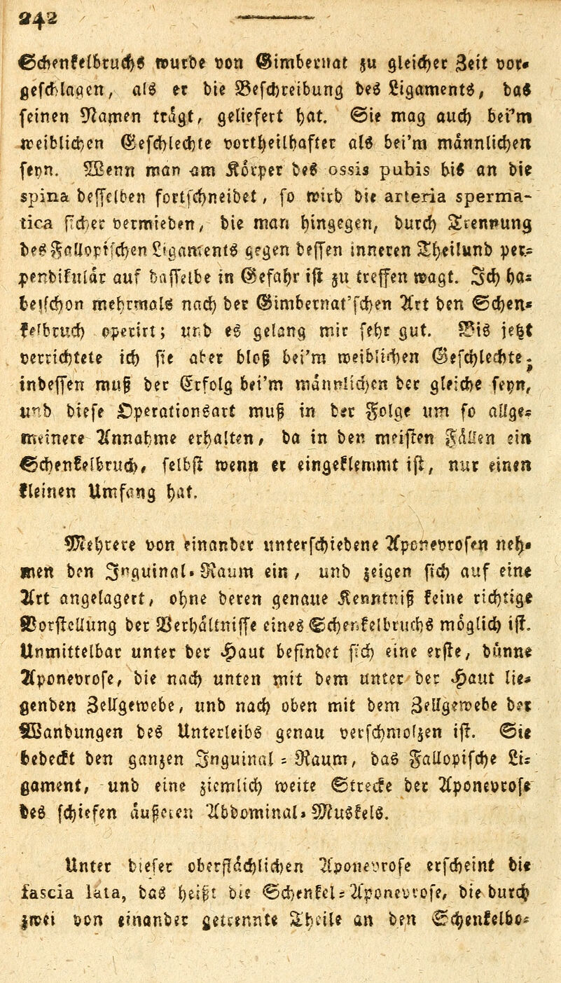 »42 ~~—~ €>&mUlhiüfy$ würbe t)on (Bimbecnat ju gleitet &it ^or* gefcMagen, a($ er bie S3efct)retbung beö SigamentS, ba* feinen Manien tttSgt, geliefert r)at. ©te mag aucr) befm tt?eiblid)en (Sefcblecrjte twrtfyeilhafter aU bei'm männlichen fepn. Sßenn man am Äorper be$ ossis pubis bi$ an bie spina beffelben fortfcfyneibet, fo wirb bie arteria sperma- tica ftcber fcetmieben, bie man hingegen, burcr) &rem*una, te???|ölloptfcr>en£igameni^ $egen beffen inneren £r)eilunb per.= ;p*nbifulär auf bafYelbe in @efar)r tji §u treffen wagt. Scr) r)a* tesfcr)on mehrmals nacr) ber ©imbernat'fcr)en 2(rt ben €5cr)en* ferner) operirt; ur<b eg gelang mir fer)r gut. 2M$ je£t verrichtete ict) ft'e arer blejj bei'm rr-eibii^en d)efcr)lecnte; tnbeffen mu§ ber Erfolg bei'm männlichen ber gleiche fer?n, unb biefe Operation gart muf in ber golge um fo aüge* ermnere Annahme erhalten, ba in ben meinen §.&ttejp ein €5cr)en6e[brud># felbft wenn er eingeklemmt ift, nur einen fleinen Umfang r)at. tOi^tete t>on einanber unterfcr)iebene #poret>rofen ner>« wen ben 3nguirtaUSvaum ein, unb jeigen fid> auf eine tfrt angelagert, ofyne beren genaue JUnntnif feine richtige SBorftcliung ber 23erl)dltnijfe eines.©djenfelbrucrj« mogtict) i{f. Unmittelbar unter ber #aut befinbet jtcr) eine erfle, bunne TCponeDrofe, bie nacr) unten mit bem unter-ber Jpaut lie* genben BelTgeroebe, unb nacr) oben mit bem 3tU$zvotht b?t tBanbungen be$ Unterleibs genau wrfdjmofsen tff. €>te fcebeeft ben ganjen inguinal = ^aum, ba$ gallopifcfye £u ßament, unb eine jicmltcr) weite ©treefe ber TCponeorofe fceö [Riefen dufleien 2(bbomtnal» SftuSr'elS. Unter tiefet oberflächlichen 2foonevrofe erfdjeint bi« fascia lata, bag r)ei|t bie■ ©cfoenfelstfponeorofe, bie burefc |wei &on einanber getrennte SfcbciU an ben ^rcfyenfelbc*