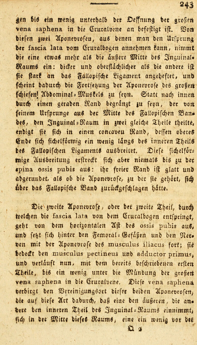 |en tyf ein wenig unterhalb bet £)ejfnung Ut grogeil Vena saphena in bie ßturaloene an befejrigt ift SSoä biefen |wet #poncorofeu, öuS benen man ben Uvfprung ber fascia lata t>om (Sruratbogen annehmen fatm, nimmt bie eine etwa* mefyt al£ bie dufere fS?itte be$ Suguinaf» 8?aum$ ein: bietet unb oberflddE>Ud>ec afö bie anbete iji ffe flarf an ba$ gdUopifdje Sigament angeheftet, unb fdjetnt babutcr) bie $ortfefjung ber Aponeorofe beg grofett fc^iefenj 2Tbbominal=SD?uöfei« §u fepn. 0tatt nad? innett burefo einen geraben 9?anb begrdnjt |u feon, ber toott feinem Urfprunge a«3 ber €Ö?itte be$ gatfopifcfyen 35an« be$/ ben inguinal = 9iaum in §roei gleiche Steife feilte« enbigt fte ftd> in einen concawu SRanb, befjen obere« dnbe ficr) ftenetformig ein roenig IdngS be$ inneren SÜ^ett! M §aUopifcf)en Sigament* ausbreitet. £)iefe ftdjelfori tnige Ausbreitung erffreeft ftc& aber niemals big §u bec «pina össis pubis au«: ifyr freiet 9?anb iff glatt unÖ öbgerunbet/ als ob bie Aponetnofe, ju ber fte gebort/ ftdj) Ä6et ba$ gatfopifeije SSanb jurüctgefcf; tagen J)dtte; 3bie jtoeite 2fponeorofe, ober ber $n>eite Sftejf, btircr) freieren bie fascia lata t)on bem ßrucatbogen entfpringt, gefyt fcon bem ^orrjontaten 7l\t beä ossis pubis auf* imb feil ftrf) fyinter ben jemöräls@efdfien unb ben fftec» ben mit ber Aponeövofe beö musculus iliacus fort; jt£ bebeeft ben musculus pectineus unb adduetor primus* unb Verlauft nun, mit bem bereite befd)rtebencn erftert Steile, bis ein wenig unter bie SÄunbumj ber grofeti vena saphena in bie (üruraiüene. tAi.fi vena saphena verbirgt t>en £3ereimgung6ott tiefet beiben Aponeiorofefy bie auf tiefe Zxt baburd?, baf eine b^n du§eren, \iit an» bete fort inneren £i)etf be$ inguinal-3?aum3 einnimmt P4 in be* Wlittt biefe$ SftaumS, eine ein wenig fco? bei