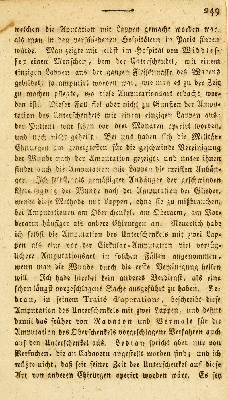 h?c($en btc &püia'tten mit Sappen gemalt werben wäc, <üs man in ben 'oerfd>i?benen ^ofpitdtem in ^ariS ftrtbejjj umrbe. S&an jeigfe mir fclbjl im <fjofpttat t>on SBibbtef^ fer einen Sftenfc&en , bem ber Unterfc&enfcl, mit einesn einigen Sappen a\x$ ber ganzen gletfdjmaffe beö 2Baben$ gcbflbet/ fo amputirt werben trat, rote man e$ ju ber Seit ju machen pflegte, t*>o biefe 3Cmputatton$art erbadjt roor» ben ifiL Sicfet gall fiel aber nid)t fcu (Sanften ber ?(mpu* tatton be§ Unter fcbcnfelS mit einem einzigen Sappen au$: ber Patient trat fd>on 00t btet Monaten opetttt roorben, «nb ncd) nid)t geseilt. S5et uns haben ftcfy bie Sttilitdt« ^inu'gen am geneigtejhn für bie gefcfjroinbe SSereinigung ber «SSiinbe naef) ber Imputation gezeigt; unb unter innert finbet aud> btc Imputation mit Sappen btc metjfen 3fnf)än* ger. S^ feto[r,'afö gemäßigter 2fnl>angcc ber gefcrjroinben Sfretemigung ber SSunbe naefy ber Imputation ber ©lieber, tt)cnbe biefe 5Jhtl)obe mit Sappen, o&ne fie §u mißbrauchen, fcet 2Cmputattonctt am £)6erfd>enPel, am Oberarm, am SSor» fcerarm häufiger als anbete Chirurgen an. Sfte-uetlidfo tyabt icf) felbft bie Imputation be$ UnterfdjenfelS mit 0$i Sap* pen aH eine t>oc ber. ßitfulats Imputation tuet t)or^üg« liiere 2fmputatl.onsatt in folgen Satten angenommen, wenn man bie SBBunbe burefy bic erfh Bereinigung feilen will. 3fy We hierbei fein anbereS Serbienjl, aU eint [djon läng|i oorgefcfytagcne ©acfye ausgeführt $u fyahtn. 2c= trän, in [einem Traite d'operations, betreibt biefe Imputation be$ Unterfd)en!eU mit jroei Sappen, unb be^'nt bamit baä früher uon $at>aton unb Betmale fitr Vu Imputation beö ObetfcfyenfelS ttotgefcfylageneBerfafyrcn aufy auf ben Untcrfa^cnfel au§. Sebran fpticfyt aber nur 00» SBcrfttdjen, bie an ßabaoern angeheilt roorben ftnb; unb icfy -wujjte ntdjt, baf feit feiner Seit t>n Unterfdjenfet auf biefe %xt tjon anbeten (£f)tfutg.ett operitt roosben rodt*, <g$ ftp;