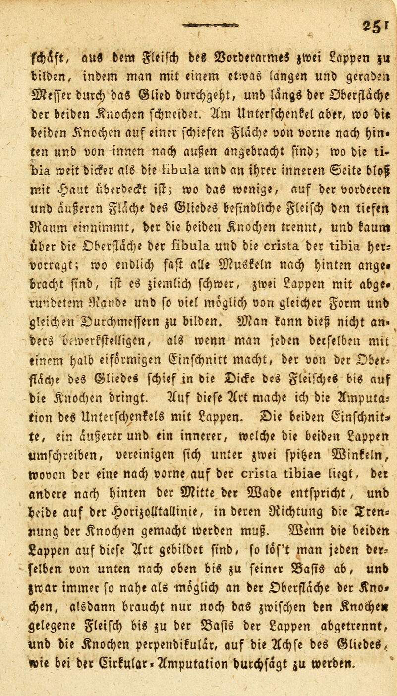 *5' fcfctift, öu$ bem g'tcifd) beg SBorberatmeS jroet Sappen $u bilben, tnbem man mit einem ctnjae langen unb geraben SÄejTec fcurd) ba$ ©lieb burdjge^t, unb ldna,$ ber £5ber[Idd)e ber beiben Änocbcn fdjnetbet. Zm Unterfefyenfel aber, roo bie fceiben 5\nod)en auf einer fd)iefen glad)e t>on vorne nad) r;m« ÜEreh unb von innen nadj aufen angebracht ftnb; roo bie ti» t>ia wnt bicfer alö bte fibula unb an il)xn inneren €?eite bloji mit $£üt überbeut ifl; roo ba$ roenige, auf ber vorberert unb duneren glacfye be$ ©itebeS beftnbltdje gleifdj ben tiefen TRaxim einnimmt, ber bie beiben Änod)en trennt, unb !aum über bie £)berfldd)e ber fibula unb bie crista ber tibia fytu vorragt; roo cnbiidt) fafi a1Xt 9)?ugfetn nacr) hinten ange- bracht ftnb, ift e$ jiem(id) fdjtver, jtoei Sappen mit abge« runbetem 9ianbe unb fo oiel meglicf) oon gleicher gorm unb g!eid;en ^ucdjmeffern $u bxlbtn. Sftan fann btefj nidjt am bero c-iU?erledigen, al$ roenn man jeben becfetben mit einem tjatb eiförmigen (Srinfdfjmtt macfyt, ber von ber «Übet? pdrtje be$ ©liebe« fdjief in bie £icfe beS gleifdjeg bit auf bie Änod)cn bringt. 2Tuf biefe 2CvC macfye idj bie tfmputa* tton be$ UnterfdjenfelS mit Sappen. £)ie beiben £infd)mr* te, ein dunerer unb ein innerer/ tveldje bie beiben Sappen umfdjreiben, vereinigen fter) unter jroei fpifcen SBinfeltt, tvooon ber eine nacr) oorne auf ber crista tibiae liegt, bei «nbere nad) hinten ber Sflttte ber 5Babe entfprid)t, unb bcibe auf ber $ori$olltattinie, in bereu OJtd)tung bie $ten= im na, ber Änoc^en gemacht werben muf. Söenn bie beiben. Sappen auf biefe 2Trt gebilbet ftnb, fo lof't man jeben ber- felben oon unten nad) oben bi& $u feiner SSaftö ab, unb jroar immer fo nafye al$ -moglid) an ber .Oberfläche ber ßno* djen, aisbann brauet nur nod) ba$ gwifdjen ben £nocr)e* gelegene gletfd) MS $u ber SSajtS ber Sappen abgetrennt, unb bie Änodjen perpenbifuldr, auf bte 7td)fe be$ ©liebet, wie bei ber (Sirfular* Imputation burtfcfdgt ju werben.