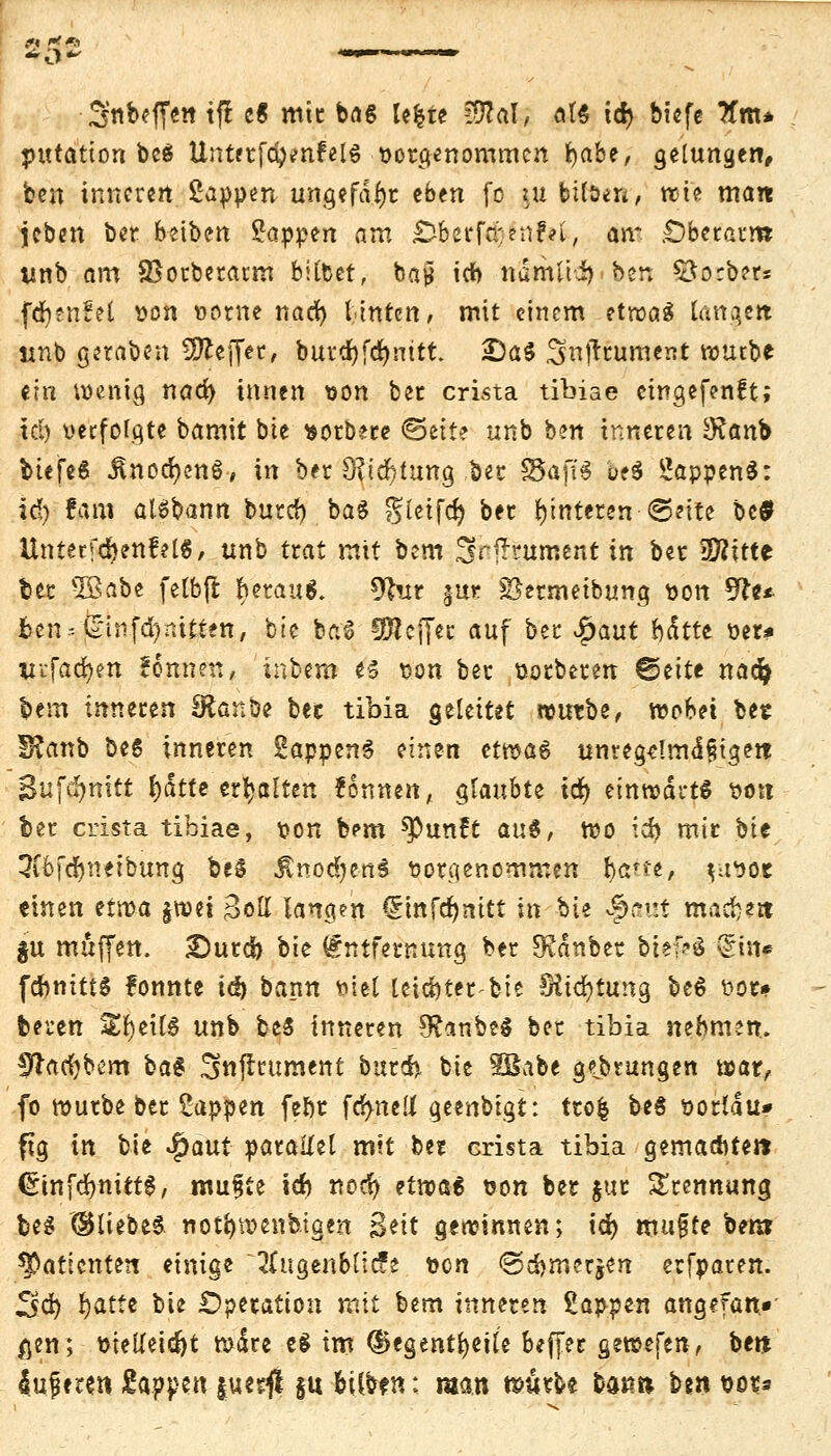 - 3«befr«tt tfl c6 mit ba6 lefcte Wlal, at* tcr) bicfe Tfm* putatton be$ Unterfd)*nfelS vorgenommen i>abe/ gelungen, ben inneren Sappen ungefähr eben fo in bilsen, wie man jeben ber beiben Sappen am $2httföltifybt am .Oberarm twb am SBorberarm bilbet, baj* id) ndmfri)ben £to:b?r* fefyenM von oome nad) Unten, mit einem etwas lange« unb geraben Sftejfer, burd?fd>nitt. £)a$ Snjtrument würbe ein wenig nac^ innen von ber crista tibiae eingefenft; td) verfolgte bamit bte norbere ©ette unb ben inneren £Ranb btefeS ÄnocfyettS-, in ber 9?td)lung ber SSaff^ be$ SappenS: id) fam aisbann burd) bag gletfcr) ber Hinteren «Seite bc$ Unter f(r)ertf el«, unb trat mit bem Srfhument in ber 3ftitte ber 3Babe felbft &erau$. 9lur jue 2}ermeibung von *fte* ben--£1nfd)mften, bte ba6 l^lcffec auf ber £aut fcettte ver* Vi-fadjen fonnen, inbem e-5 von ber votberen ©eite nad> bem inneren Stante ber tibia geleitet vouxbt, voohri bet I8anb öe6 inneren SappenS einen cmat> unregdmd§ige« Bufdjnitt J)dtte err)altert Tonnen, glaubte id) einwärts von ber crista tibiae, von bem spunft au$, wo id? mir bit 3i6fd)netbung beS ÄnodjenS vorgenommen §ätu, ^tvor einen ttvoa $wei Bell langen <Stttfdr>nitt in bie Spaut macfcejt §u muffen. £)urd) hk Entfernung ber JKdnber btef-ö £m* febnittS fonnte td) bann viel leichter bte Slidjtung be6 vor» bereu SEr)eil$ unb be$ inneren 9?anbe§ ber tibia nehmen. %lafyhm ba$ 3«jlrument bitreh bie SBabe gtbrungen war, fo würbe ber Sappen febr fdmel! geenbigt: trofc beS vortau* ftg in bie JQaut parallel mit ber crista tibia gemachte» <5tnfd)ttät0, raupte id) nod) etwa6 von ber jur Trennung beg ©liebes not'owenbigen Seit gewinnen; id) mufte ber» Patienten einige 2(ugenblic?e von <3d)merjen erfparen. 3d) fyatte bie Operation mit bem inneren Sappen angefan» ßen; vielleicht wäre e$ im d>egenti)eile beffet gtm[tn, be« {ufere» Sappen |ue$ §u &ilb?n: man würbe barm t>^n vor*
