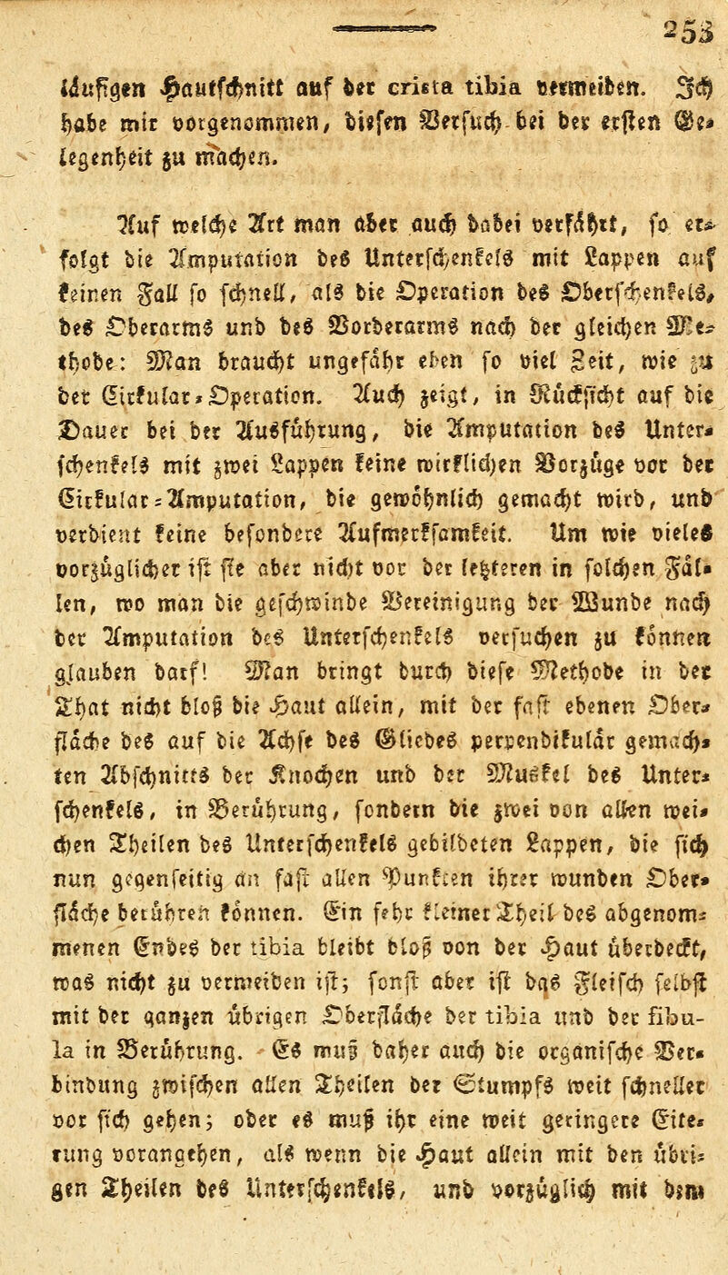 idaftgert Spautfömtt auf bet cri«ta tibia »nntiben. 3$ f)abe mit Vorgenommen, bisfen 83etfu$ bei bet erflen ®e* legendi §u machen. 3Cuf wefd)« 2£tt man aUt au$ böbei oetfa^tt, fo et* folgt bie Imputation be6 Untetfd/enCcfö mit Sappen auf feinen %aü fo fdjneK, <t!6 bie Operation be$ Öbetf^enMS, be$ Oberarms unb be$ SBorberatmS nacl) Ut gleichen 2Ee* triebe: 3D?an braucht ungefähr ef>en fo ml geit, wie' \i bet ditfufot* Operation. #ud> jeigt, in 3Rucf{td)t auf bie Dauer bn bcr 2Cu$füf;tung, bie Imputation bei Unter* fdjenfels mit gwet Sappen feine wirflid)en SSotjüge 00t bet ditfularImputation, bie gewobnlid) gemad)t wirb, unb' wrbient ferne befonbere 3Cufmet!famfeit. Um wie oieleÄ t>orjugii<fcer ijt fle aber ntd)t 00c bet (enteren in folgen $al* len, wo man bie gefdjwinbe Bereinigung ber Söunbe naä) ber TLnuputation bes Unterfertige 13 oetfucfyen ju fonttert gjauben batf! Sftan bringt tutet) biefe $?etbobe in bet 5£r)at nidjt blo§ bie #aui allein, mit ber faft ebenen £)bet* fjdcbe bee auf bie #d)fe bei ©liebes persenbifuiär gemaa>* im EbfdjnitfS ber Änod&en unb b» Sftuöfel beg Unter* fdjenfelä, in S5erü^rung, fonbern bie jwei oon alten voii* djen Steilen beg Unter fcrjenfelS gebilbeten 2appen, bie ftd^ nun gcgenfeitig an fäjt allen spunfcen irjrst wunben lübtu flddrjc beruhten fonnen. Sin fetjt flehtet &r)eit be$ abgenonu menen (£nbe$ ber tibia bleibt btojj oon ber £aut übetbecft, wa$ nidjt $u oermetben iji; fonjt abn ifl baß gtctfd) felbft mit bet ganzen übrigen «Oberfläetje ber tibia unb bet fibu- la in SSetübrung. @$ mm barmet aufy bie otganifcbe 35er« b(Übung §wifd?en aüen Steifen ber <2tumpf$ weit fc&nellet oor ft'dr) get)*n; ober e$ muf ir>t eine weit geringere Site« ttfng vorangehen, dH wenn bie £aut allein mit ben ubtu gen Steilen be8 Unttffc&«nfif$, unb votjugli^ mit bjm