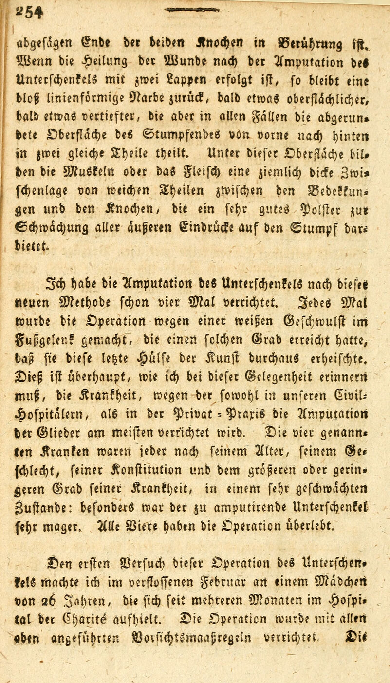 abgefi^en (5nbe ber beiben Jlnodjen in S5etur)rmta. fft. SBenn bie Teilung ber SBunbe nad) ber Imputation bei UntetfdjenfelS mit gwei Sappen erfolgt iff, fo bleibt tint blo§ linienformige Üftarbe jurucf, balb etwas oberfIdd>rid>cr# balb etn?a6 vertieftet, bie aber in allen fallen bie abgetun» bete £)berfldcf)e be« ©tumpfenbeä von vorne nad) Wintert in |tt>et gleite Steile tljeilt. Unter tiefet Oberfläche btl» ben bie SRuSfeln ober tag glelfd) eine jiemlid) tiefe 3wi» fdjenlage von weichen Steilen gn>ifd?en ben S5eteffun» gen imb ben ^nod)en, bie ein fefyr gutes $)oljlet $u* ©dbwddjung aller dujjeten (Stntrucfe auf ben Stumpf bar« bietet 3d) rja&e bie Imputation be« Unterfd)en?elö nad) btefee neuen S5?etr)obe fdr)on tuet $Jlal »errietet. Sebeö S0?at würbe bi* Operation wegen einer weifen ©efdjwulfHrrt gurgelet:! gemacht/ bie einen folgen ©rab etreid)t fyatu, fcaf fte biefe le|te $ulfe bet Äun# burdjauS er&eifcfjte. 2)iefj ijl überhaupt, wie ict) bei tiefet (Gelegenheit erinnern nut|, bie -ftranfrjeif, wegen ber fowoljl in unferen (Sivik 4)ofpitdletn, als in bet privat = ^rariS nit Imputation bet ©liebet am meiften verrichtet wirb. Die vier genann« lert tfranfen waren jebet nad) feinem HlUv, feinem ®e* fd)led)t, feinet Jtonflttution unb bem größeren ober gerin» fieren ©rab feinet itranr^eit, in einem febt gefcbroddjtert Suftanbe: befonberS wat ber 51t amputirenbe Unterfcr/ent'el fer;t maget. 2Clfe SBifte traben bie Operation überlebt. £)tn etj!en *öerfucf) bitftv Operation beä llnterfdjen» fe!6 machte ich im versoffenen gebruar art tinem 9ftdbd)ert ton 26 S*(>«n, bie ftd) feit mehreren SKoftaten im $o[pt. tat bet Gl)aritö aufbielf. Sie Operation würbe mit allen «ten angeführten $otuer;t3maapreg?m verrietet. £U