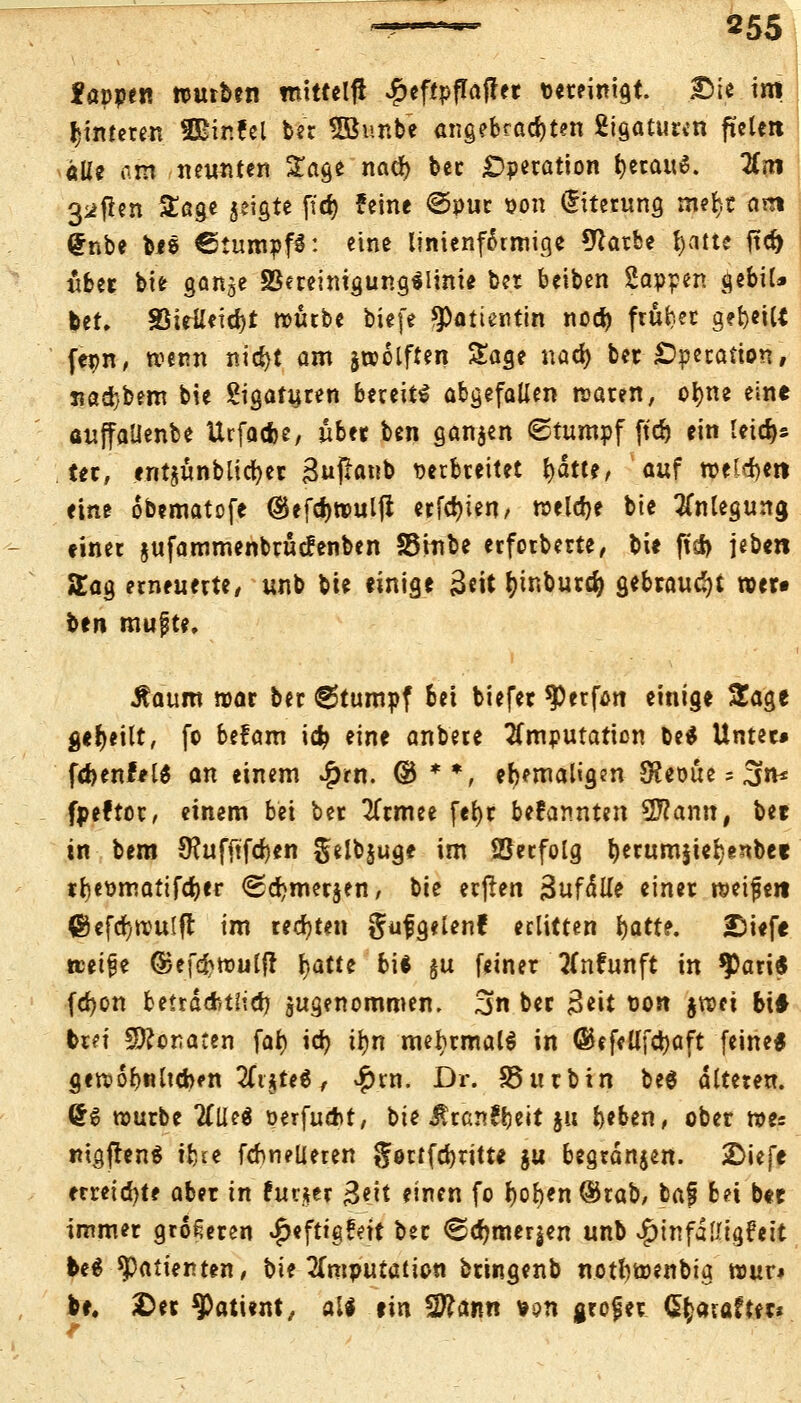fappen nmrben mitteilt #cf!pflrtjfet ««reinigt. £>ie im fcimeten SBinfel bec SBunbe angebrachten Ligaturen ftelen «IU am neunten Sage nacr) bec Operation fcerauS. Um 3*f*en Sage geigte ftd) feine @put öon (fiterung me^t am (fnbe bi8 €tumpf3: eine linienftumige *ftarbe fyatte jta> über bie ganje §3ereinigung*linie ber beiben Sappen gebil» bet. S5ieileid)t n>ütbe biefe Patientin nod) ftubet aetjeiU fepn, wenn nidjt am jaolften Sage naä> ber Operation, nad}bem bie Sigafuren bereite abgefallen waren, ofyne eine auffallenbe Urfadje, übet ben ganzen (Stumpf ftd) ein Ieid)s ter, «nt$ünblicr>er BufiOnb Derbreitet tyättt, auf toe^ert eine obematofe ©efdjwulji erfcfyien, welche bie Anlegung »iner jufammenbrücfenben SStnbe erforberte, bie fiel) jeben Sag erneuerte, unb bie einige £eit fyinburcfy gebraust »er« Un mujjte, Äaum mar ber 6tumpf bei biefer ^erfön einige Sage geseilt, fo befam id? eine anbete Imputation be$ Unter» fcbenfel* an einem $rn. © **, ehemaligen S?eoue = 3n* fpeftot, einem bei ber 2l*rmee fefyr befannten 5ftann, ber in bem 9?ufftfd)en §elb§uge im Setfolg b«um$ief)enbee tbeümattfcber <Sd)mer$en, bie erjlen 3ufdl(e einer nmfeit ©efdjwulfl im regten gufgelen? erlitten fyatte. £>iefe treibe ©efcfcwulft fyattt bi* §u feiner 2(nfunft in $ari$ fdjon beiräAtlidj jugenommen. 3n ber $i\t üon $wei bt# brei Monaten fal) id) ifyn mehrmals in ©efeUfctjaft (eine* gefrobnltcben tft$te$, #rn. Dr. 85urbtn be$ alteren. £g würbe 2(Ue$ perfuebt, bie $ran!beit ja beben, ober r»e= mgjten* ifcce fchneiieten gortfdjritte $u begrdnjen. 2>iefe etreid)te aber in furjer Bett einen fo f)oben®rab, baf bei b« immer größeren ^«fttgüett ber <©cr)mer|en unb ^infalligfeit be$ Patienten, bie Imputation bringenb notfcwenbia rour* be. £et Patient, all tixi Sftann *;?n großer Cfyavafter*