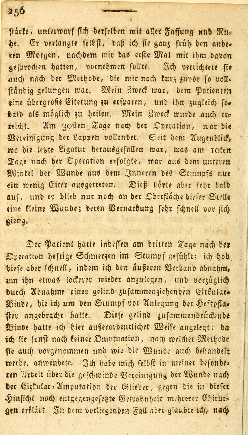 frdr?e> unterwarf (T(f> terfel&en mit öfter gajfuna; «nb 5?u^ $t. (fr »erlangte felbft, ' bajj id) fic gan$ ftül) ben anbe* ten borgen, nad)bem rott ba6 etfte 2)?äl mit ifym bason gefproctyen Rattert, vornehmen foHte. 2>d) oertid,rete fte ^üct> nacr) ber SJMrjcbe, bie mir rtod) für* juvor fo uott* ffdntig gelungen fror. 5D?ein 3r»ecf war, bem ^ctterttcn r.ne ubergrofe Gmerung ju erfparen, unb ifyn äugleid) fo# fcalb al$ moglicr) ju feilen, 5flein groec? rourbe .aucf> er? treibt. 2Cm 3oßen; SEage nad? ber Operation, trat bie föeretmgur.g ber Wappen soUenbet. €ett bem TTugenMicF, wo bie lefcte Sigatur herausgefallen roar, roag am iotett £age nach ber .Operation erfolgte -, rr>ar au$ bem unteren SBinM ber SBunbe aui bem inneren be$ €>tumpf$'Mie «in roenig diter auegetreten. ©ieg leerte aber fcJ>r fcr.tb auf/ unb ee blieb nur nod) an ber .Oberfläche blefer ©telfc «ine fletne 2Bunbe; beten SSernasfcuna, fe^r f4)nett vor ftcft gieng, . - £er Patient Ijatfc inbeffen am bttttert £age naer) be? Operation fyeftige €5d)mec$en im Stumpf gefallt; tcr) f)o&. tiefe aber fdjneli, inbem id) ben dufecen ©etbanb abnahm, tim trm etroaS locferer roiebet anzulegen, unb sor$üglicr) fcurd) 2(bnai)me einer gelinb sufammen$ier;enben (Sfrfular* IBinbe, bie id) um ben ©tumpf vor Anlegung ber ^eftpfta« {tct angebracht r)atte. 2>iefe gelinb jufammenbrucienbe SBinbe fyattt id) Her aufierovbentlidjer SBeife angelegt: bs id) fie fcnjl naer) feines: £)mptuation, nacr) roeldjet Sftetrjcbe fte aud) vorgenommen unb tt-ie bie Söunbe au er) berjanbeli n>erbe, attroenbete. Sd) tva$? mid) frtbfi in meiner befonbe* ten ?irbctt über bie gefd)n>inbe Bereinigung ber SBunbe nacr) ber ßkfular«Imputation bec ©lieber/ gegen bie in btefet *f)infid)t nod) entgegengehe ©cryorm^eit mehrerer d^irUr^ $en erfldvt. Sft bem vorliegenben Sali aber glaubte ityt nafy