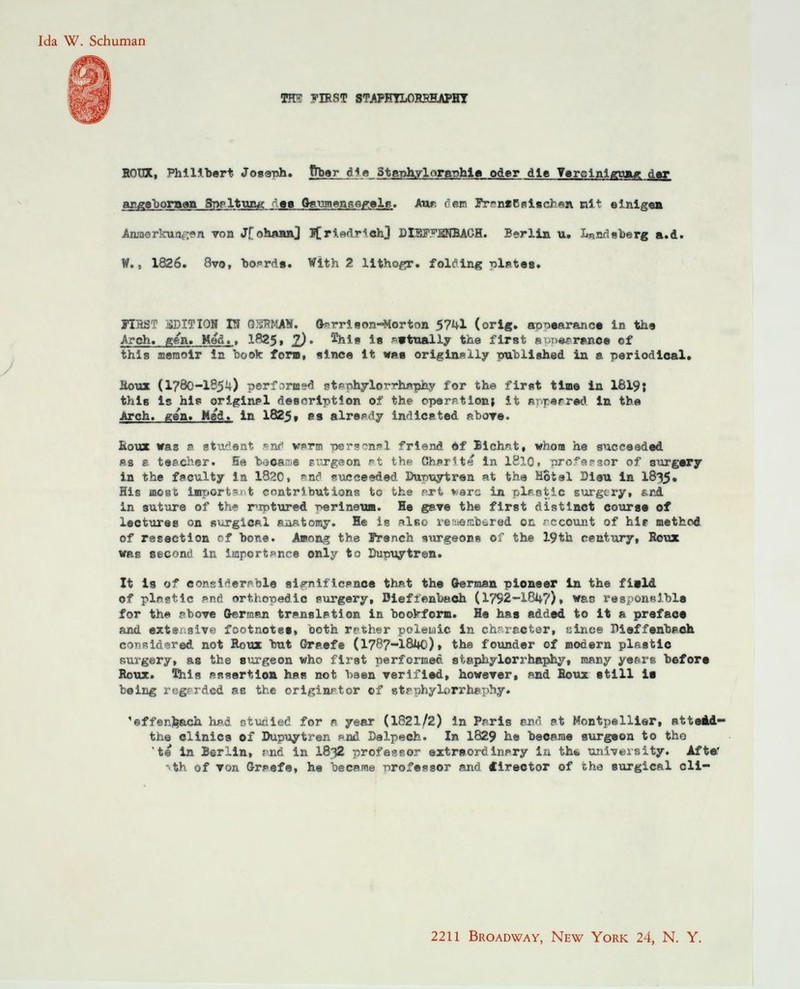 Ida W. Schuman im vmsT STAPHYLORSHAPHT EOüX, Philibert Josenh. ftbar die 3taph.ylorapb.la oder die Terolnlguag df angeboraan Sppltun« d»a Gaumensegelt;. Aur, fem IrrMBsiachan nit einig«» Anmerkungen von J[ohftHnJ I[ri«driohJ DIBP^BNBACH. Berlin u. Landaberg a.d. W., 1826. 8vo, Boards. With 2 lithogr. folding r>letea. FIHST JäDITION IS UHCttT. G?rri9on-Morton 5741 (orig. a-croearanca in the Arch. gen. Med., 1825, £). Shie 1b p»tually the first apptwaMt of this aiemoir in book fora, slnce it waa originslly published in a periodical. äoux (1780-185U) perf.irmsd st*nhylorrhaphy for the first time in 1819J this is hip original descrlptlon of the operptlon, it »r.perrad in th« Arch. gen. Med, in 1825, es alrepdy indicated sbora. Roux was s atadaat pnd warm T>er?~npl friend of Bichnt, whom he suceeeded äs b taacher. Ee booawe siirgeon pt th« CharH-s in 1810. r>raf-?.r?.nr of surgary in the faoulty in 1820, »nd suceeeded DuT>uytren at the Motel Diou in 1835» His mo8t laiport-i t contributions to the art verc in plaatia surgcry, &nd in suture of th» r^rotured Perineum. He gave the first distlnct eouraa of leotures on surgical aaatomy. He is also reueftbered 011 ; ccount of hir method of resection of bone. Among the French surgeons of the 19th Century, Boux was aecond in importpnce only to Dupuytren. It ig of eonsiderpble si^nificsnce that the German pioneer in the fiald of plnstlc and orthopedic surgery, Bieflenbach (1792-1847), was responsable for the pbove German tn»nslf>tion in bookform. He has added to it a prefac« and extensive footnotee, both rether polewic in chrracter, üince Diaffenbaeh considered not Roux bat Graefe (1787-1840)» the founder of modern plsstic surgery, as the surgeon who first performed staphylorrhaphy, many yesre before Roux. This rssertion has not baen verlflad, however, »nd Houx atill ia being rcg-Tded ae the orlginrtor of strphylorrhfphy. 'effenfcach had otuciied for a year (1821/2) in Ppris Bad ?t Montpellier, atteid- the clinica of Dupuytren »nd Dalpech. In 1829 he beearae aurgaon to tho 'te in Berlin, ?>nd in I832 professor extraordinpry ia th«. university. After -th of von Graefe, he becsme Professor and tirector of tho aurgical cli- 2211 Broadway, New York 24, N. Y.
