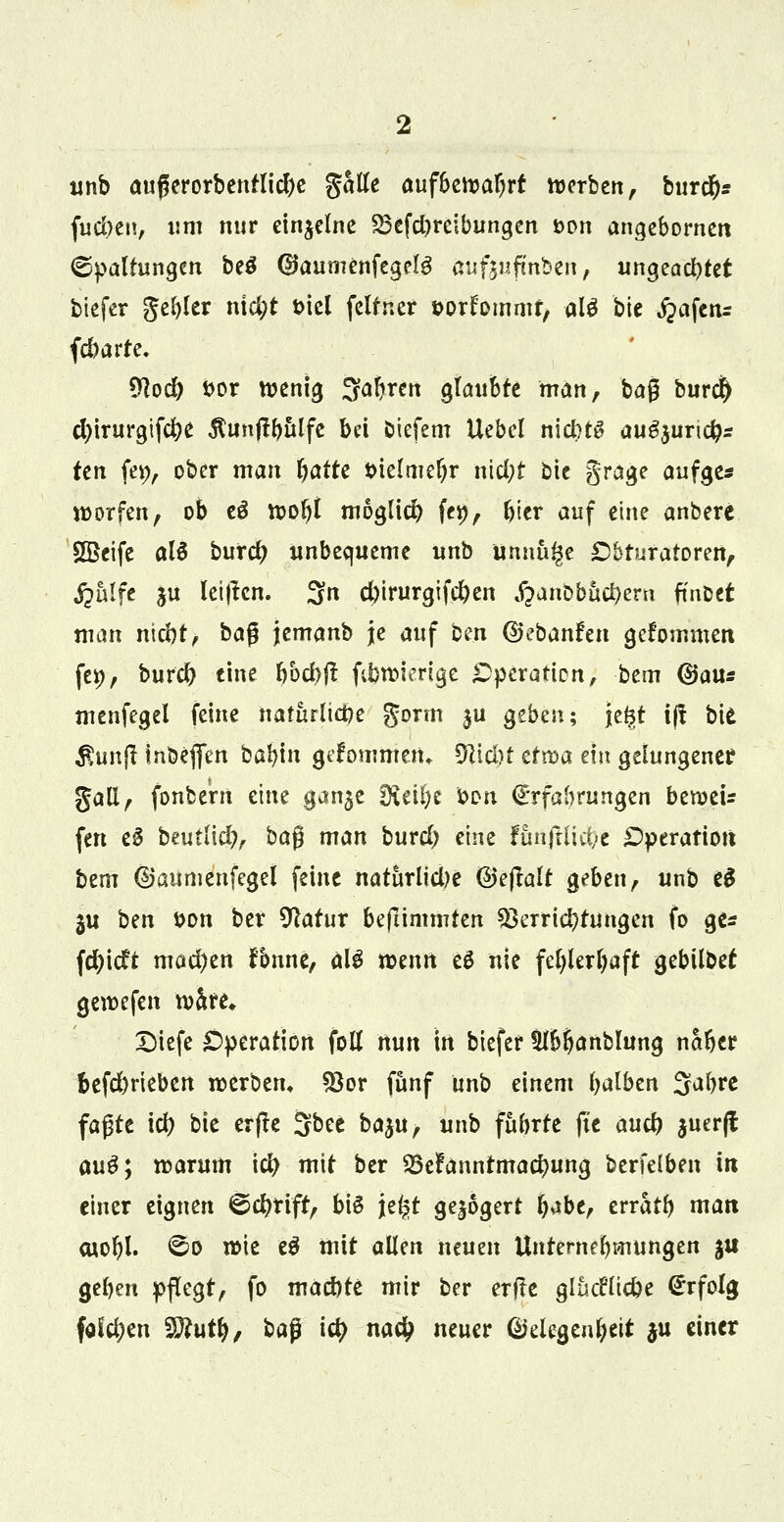 unb außerorbenrlicbe galle aufbewahrt werben, burd)* fud)en, um nur einzelne 23efd)reibungen t>on angebornen (Spaltungen beö ©aumenfegelg ßuftnfmben, ungeachtet tiefer geiler nid)t ml feltner sor^ommf, alö bie jpafenr febarre. $ocb fcor wenig Saferen glaubte man, bag burd) d)irurgifcbe $unftbttlfc bei öiefem Uebcl niebtg au^uriefc ten fet;, ober man fyatti tnelmefyr nietyt Die grage aufge* worfen, ob eS wofrt möglich fe#, frier auf eine anberc HBeife alä burd) unbequeme unb unnu^e Dbfuratoren, jjalfe ju leiten. 3n d)irurgifd)en ^anbbucfyern fmoet man niebt, bafl jemanb je auf bm ©ebanfen gefommen, fei), burd) eine frbcbft fibwierige Operation, bem (Bans menfegel feine naturttct?e gorm ju Qtbzn; \z%t tff bie £un|t inöeflen babtn gefömntetu 5Hid)t ttroa ein gelungener gall, fonbe'm eine ganje £Ketl)e bon Erfahrungen beweis fen e§ beutlicb, baß man burd) eine funftlicfye Operation htm ©aumenfegel feine naturlidje ©ejlalt geben, unb e$ gu bm i>on ber Sftatur befiimmten Verrichtungen fo ge* \d)\dt mad)en fonne, älS wenn eö nie fe^ler^aft gebilbet gewefen w&re, Diefe Operation folt nun tn biefer ttb&anblung naber befd)rieben werben* Vor fünf unb einem fyalben Sabre faßte icb bie erffe Sbee ba^u, unb fubrte (Je aueb juerjl aug; warum icb mit ber SBelfanntmacbung berfeiben in einer eignen €>d)tift, bis je£t gejogert b**be, erratfy matt cuotyl. <^o wie e$ mit allen neuen Unternehmungen ju geben pflegt, fo maebte mir ber erfte glücHtcbe Erfolg fdd?en Wlutf), ba$ iety na# neuer (Megenbeit ju einer