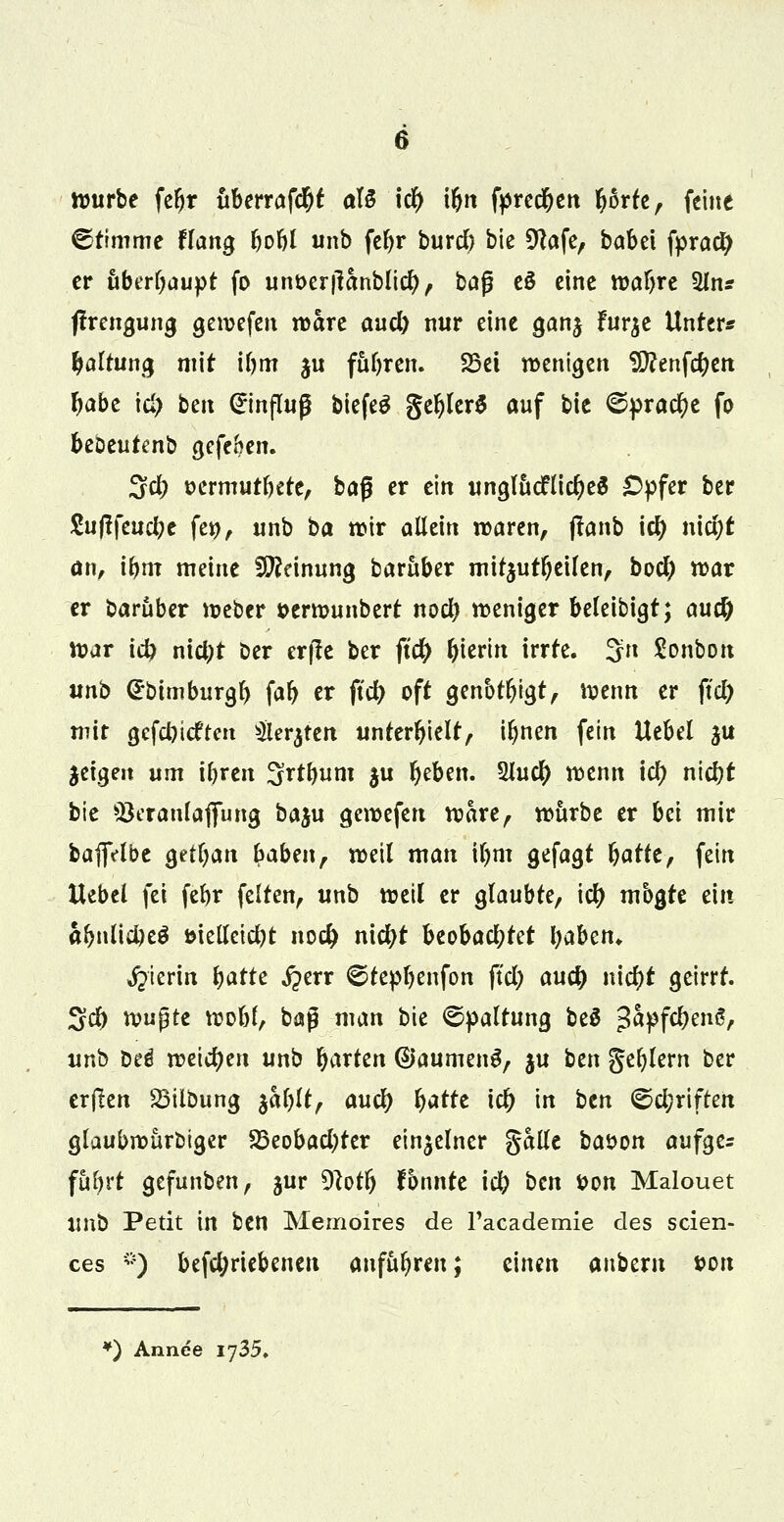 würbe fdjr uberrafd&f atö id) i&n fpred&en fyorfe, feine ©timme tlan$ bobl unb febr burd) bie Dlafe, babei fpraety er abraupt fo unt>er|lanblicfy, ba$ eS eine wabre 2ln* flrengung gewefen wäre and) nur eine ganj furje Unter* Haltung mit ibm ju führen. 23ei wenigen Sföenfcben f)abt id) ben Hinflug biefeS gefjlerS auf bie ©pracr)e fo beDeutenb gefeben. 3d; tjcrmurbete, baß er ein unglttcFlicfyeS £>pfer ber ftiftfeuebe fet>, unb ba wir allein waren, flanb id) ntd&t an, i&m meine Meinung baruber mitzuteilen, bod) war er baruber Weber serwunbert noeb weniger beleibigt; au# War id) mcj)t ber erfie ber jtdj> hierin irrte. 3n Sonbon unb <£btmburgb fab er ftd) oft genbtfjigt, wenn er ftd) mir gefebieften $er$ten unterhielt, iljnen fein Uebel ju geigen um ibren S^tbunt $u fjeben. $lud) wenn icr) nid}t bie Q3eranlaflfung baju gewefert wäre, würbe er bei mir bafiVlbe getban haben, weil man il)m gefagt batte, fein Uebel fei febr feiten, unb weil er glaubte, icr) mbgte ein abnlicbeä »ielleicbt nod) nicfyt beobachtet baben* hierin batte ^err ©tepbenfon ftd) au# niebt geirrt. Sd) w$tt wobl, baß man bie Spaltung beä ß&pfc&etrt/ unb bti weichen unb faxten ©aumenS, §u ben geblern ber erjlen SMlbung %al)U, aucr) fyattt icb in ben ©d;rtftm glaubwürbiger 23eobad)ter einzelner gälte bason aufge^ fubrt gefunben, jur Dtotfj fbnnte id) ben t>on Malouet unb Petit in ben Memoires de Facademie des scien- ces *) befc&riebeneu anfübren; einen anbem ton *) Annee 1735,