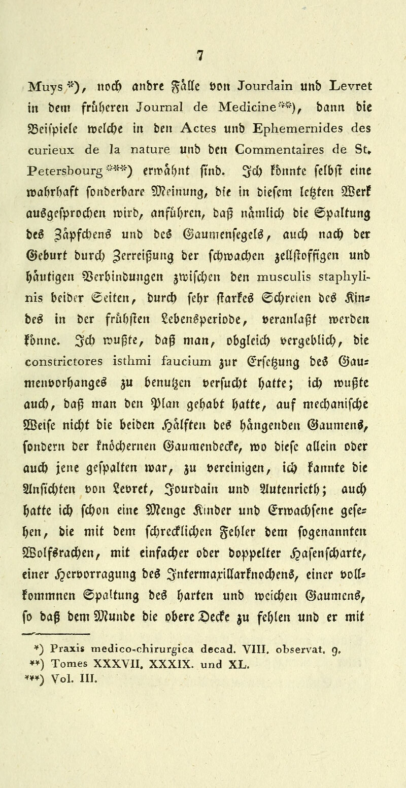 Muys*), itodf) anbre gaffe i>on Jourdain unb Levret in bem früheren Journal de Medicine**), bann bie S5eifpiele ttjelcfye in bett Actes unb Ephemernides des curieux de la nature unb ben Commentaires de St» Petersbourg ***) erwähnt ftnb. 3d) Tonnte felbjt eine wahrhaft fonberbare Meinung, bte in biefem legten SBerf auSgefprocben wirb, anfuhren, baß namlid; bie Spaltung be3 ^Pf^enS un& &e^ ©aunienfegete, auc^ nad) ber Geburt burcl) 3erreipurt0 ber f$road)en $ellflofftgen unb fjautigen 93erbinbungen ^mifcljen ben musculis staphyli- nis beiber ©eifen, burd) feE>r ßarhö ©freien be3 $in* be$ in ber frühen Sebengperiobe, veranlagt werben fbnne. 3d) wugfe, bag man, obgleid) *Krgebli$, bie constrictores isthmi faucium $ur <£rfegung be# ©aus menöortjangeS ju benu^en t>erfud)t fyatre; id) wu$tt audb, baß man ben splan gebabt Ijatte, auf mecbanifdje Söetfe nicfyt bie beiben Rafften beS fwncjenben (Baumert^ fonbern ber fn6d)ernen ©aumenbeefe, wo biefe allein ober aud) jene gefpalten war, ju bereinigen, id) fannre bie 2lnftd)ten t>on Seoret, Sourbain unb SUttenrietl); and) fyarre icfy fd)on eine Stenge $mber unb <£rwacl)fene gefes Ijen, bie mit bem fcfyrecflicfyen gefrier btm (benannten 2Bolf$racl)en, mit einfacher ober boppelter fiafenfflarkf einer «jperoor ragung be£ 3ntermarillar£nod)en$, einer soll* fommnen Spaltung beg frarten unb weichen ©aumeng, fo ba$ bemSftunbe bie obere Sedfe $u fehlen unb er mit *) Praxis medico^chirurgica decad. VIII. observat, 9, **) Tomes XXXVII. XXXIX. und XL. ***) Vol. III.