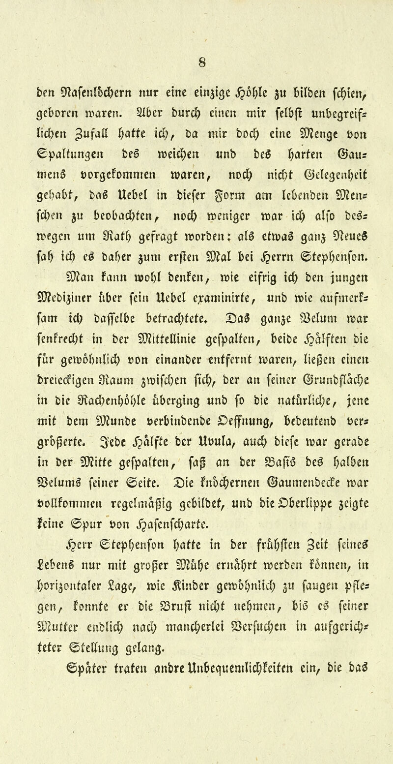 bm $la\enlbd)trn nur eine einzige fybtjit $u bilben fcfyien, geboren baren. 2Jber burefr einen mir felbjl unbegreif* lid)cn gufaß f>atre id), Da mir boc^ eine Sftenge Don ©patfitttgen be§ weichen unb beS garten ©aus menS öorgeFornmen waren, nod) ntd)t ©elegenfyeit gehabt, ba$ Uebel in biefer gorm am lebenbert Wien* fd^en ju beobadHen, nod) weniger rc>ar \d) alfo btös wegen um EKatf) gefragt n>orben: als efn?a0 ganj SfteueS fafy id> eg baf)er $um erfien £D?aI bei $mn ©repfyenfon. $Jlan rann n>o£)l benfen, n)ie eifrig id) bm jungen SD?ebi$iner über fein Uebel eraminirte, unb wie aufmerf- fam id) baffetbe betrachtete* DaS ganje Sktum war fenfredjt in ber Mittellinie gefpalten, beibe fyatfttn bie für gewobnltd) »on einanber entfernt waren, liegen einen breteef igen 3iaum ^wifcljen ftd;, ber an feiner (Brunbflad;e in bie 9toc&enl)6l)le überging unb fo blz natürlid;e, jene mit bem 3J?unbe »erbiubenbe £>effnung, bebeutenb &cr* grbßerte. 3ebe Raffte ber Utmla, aud> biefe war gerabe in ber 9D?itte gefpalten, fag an ber SBajtS beS falben SklumS feiner ©eite; £)te fnbe^erneu (Baununbtdt war iwlifommen regelmäßig gebilbet, vrnb bie Oberlippe $ctgte feine ©pur *>on fiafcnfäjatte. £err ©tepl;enfon l;afte in ber frül)f!en $t\t feinet Gebens nur mit groper Wlhfyt ernährt werben Tonnen, in horizontaler Sage, wie ^inber gewblmlid; $u fangen pfle* gen, konnte er bie 23ruft nid)t nehmen, bis c$ feiner Butter enblid; nad) mancherlei £krfud;en in aufgerid;* feter Stellung gelang. ©päter txaUn anbre Unbeauemlid^eitctt ein, bie bat