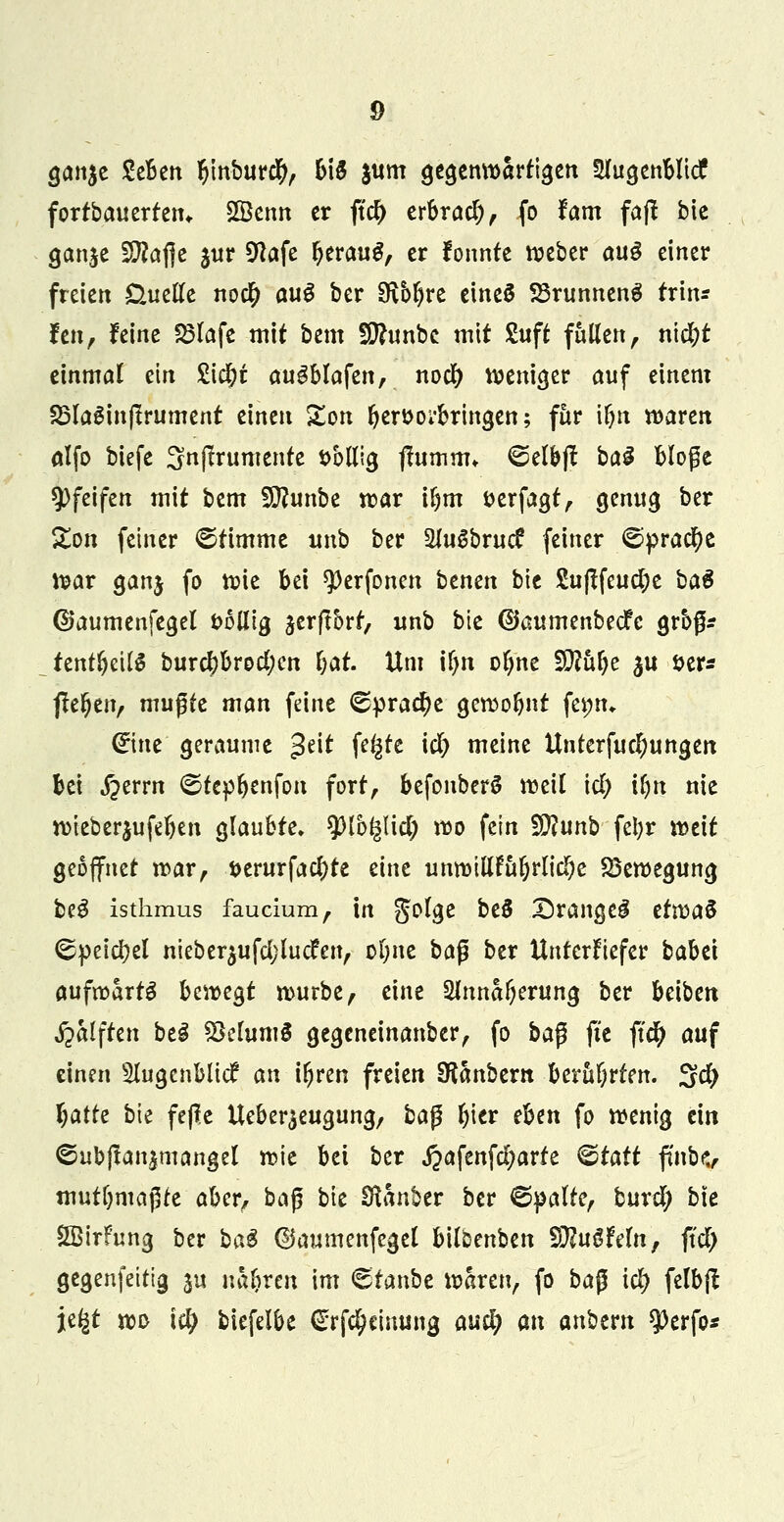 gan$e SeBett l)inbur$, 615 jum gegenwärtigen Ulu^enblicf fortbauerten«. £öenn er jtd) erbrach, fo tarn fafl bic ganje ülttajje $ur Sftafe beraug, er fonnte Weber aug einer freien Üuefte no$ auS ber 9\bl)re eines SBrunnenS frtn* Jen, feine 23lafe mit bem SERunbc mit Suft fallen , ni$t einmal ein £icbt augblafen, nod) weniger auf einem 23laginßrument einen Zon ber&oi'bringen; für tfyn waren alfo biefe 3n(Irumente öbHig ftumnu @elb|t bai bloße pfeifen mit bem Siftunbe war il)m fcerfagt, genug ber Zon fetner ©timme unb ber SluSbrucf feiner ©prac^e war ganj fo wie bei *Perfonen benen bic 2u|tfeud;e ba$ ©aumenfegel fcolltg serflorr, unb bic ©aumenbeefe grbß* fentljeilS burcbbrod;en f;at. Um tf>n ol)ne 5D?u^e $u fcer* flehen, mußte man feine <Sprad)e gewobnt fet;n» <£me geraume 3e^ fe^c K$ meme Untcrfujungen bei ^errn ©tepbenfon fort, befonberö weil \d) ifyn nie wteberjufeben glaubte» spib^lid; wo fein 5D?unb fetyr weit geöffnet war, t>erurfac()te eine unwtUfabrlid)e Bewegung be3 isthmus faucium, in gol*ge bt$ Z)range3 etwaS ©peicfyel nieber$ufd;lucfen, olme baß ber Unterkiefer babei aufwärts bewegt würbe, eine Slnna^erung ber beiben Hälften be£ Selumä gegeneinanber, fo ba$ fic ft$ auf einen 5lugcnblicf an i^ren freien SRanbern berührten. 3$ Tratte bie fefi.c Ueber^eugung, ba$ fjier eben fo wenig ein €>ubjtan$mangel wie bei ber «ftafenfcfyarfe &tatt ffttbv mutbmaßte aber, baß bie Zauber ber ©palte, burd; bte Sßirfung ber ba$ ©aumenfegel bilbenben SRuöMn, ftdt) gegenfeitig ju na&rcn im Ctanbe waren, fo ba$ td> felbfl je^t wo id) biefelbe €rfc^einung auc^ an anbem $erfo*
